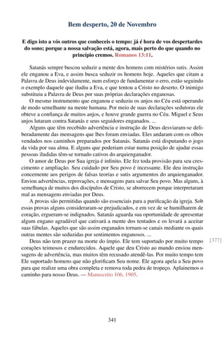 Bem desperto, 20 de Novembro

E digo isto a vós outros que conheceis o tempo: já é hora de vos despertardes
 do sono; porque a nossa salvação está, agora, mais perto do que quando no
                      princípio cremos. Romanos 13:11.

    Satanás sempre buscou seduzir a mente dos homens com mistérios sutis. Assim
ele enganou a Eva, e assim busca seduzir os homens hoje. Aqueles que citam a
Palavra de Deus indevidamente, num esforço de fundamentar o erro, estão seguindo
o exemplo daquele que iludiu a Eva, e que tentou a Cristo no deserto. O inimigo
substituiu a Palavra de Deus por suas próprias declarações enganosas.
    O mesmo instrumento que enganou e seduziu os anjos no Céu está operando
de modo semelhante na mente humana. Por meio de suas declarações sedutoras ele
obteve a conﬁança de muitos anjos, e houve grande guerra no Céu. Miguel e Seus
anjos lutaram contra Satanás e seus seguidores enganados. ...
    Alguns que têm recebido advertência e instrução de Deus desviaram-se deli-
beradamente das mensagens que lhes foram enviadas. Eles andaram com os olhos
vendados nos caminhos preparados por Satanás. Satanás está disputando o jogo
da vida por sua alma. E alguns que poderiam estar numa posição de ajudar essas
pessoas iludidas têm-se tornado cativos do arquienganador.
    O amor de Deus por Sua igreja é inﬁnito. Ele fez toda provisão para seu cres-
cimento e ampliação. Seu cuidado por Seu povo é incessante. Ele deu instrução
concernente aos perigos de falsas teorias e sutis argumentos do arquienganador.
Enviou advertências, reprovações, e mensagens para salvar Seu povo. Mas alguns, à
semelhança de muitos dos discípulos de Cristo, se aborrecem porque interpretaram
mal as mensagens enviadas por Deus.
    A provas são permitidas quando são essenciais para a puriﬁcação da igreja. Sob
essas provas alguns consideraram-se prejudicados, e em vez de se humilharem de
coração, ergueram-se indignados. Satanás aguarda sua oportunidade de apresentar
algum engano agradável que cativará a mente dos tentados e os levará a aceitar
suas fábulas. Aqueles que são assim enganados tornam-se canais mediante os quais
outras mentes são seduzidas por sentimentos enganosos. ...
    Deus não tem prazer na morte do ímpio. Ele tem suportado por muito tempo         [377]
corações teimosos e endurecidos. Aquele que deu Cristo ao mundo enviou men-
sagens de advertência, mas muitos têm recusado atendê-las. Por muito tempo tem
Ele suportado homens que não gloriﬁcam Seu nome. Ele agora apela a Seu povo
para que realize uma obra completa e remova toda pedra de tropeço. Aplainemos o
caminho para nosso Deus. — Manuscrito 106, 1905.




                                       341
 