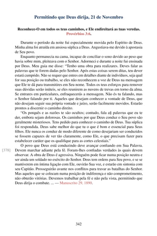 Permitindo que Deus dirija, 21 de Novembro

         Reconhece-O em todos os teus caminhos, e Ele endireitará as tuas veredas.
                                    Provérbios 3:6.

            Durante o período da noite fui especialmente movida pelo Espírito de Deus.
        Minha alma foi atraída em ansiosa súplica a Deus. Angustiava-me devido à apostasia
        de Seu povo.
            Enquanto permanecia na cama, incapaz de conciliar o sono devido ao peso que
        havia sobre mim, pleiteava com o Senhor. Adormeci e durante a noite fui ensinada
        por Deus. Meu guia me disse: “Tenho uma obra para realizares. Deves falar as
        palavras que te forem dadas pelo Senhor. Após estas coisas serem ditas, teu dever
        estará cumprido. Não se requer que entres em detalhes diante de indivíduos, seja qual
        for sua posição ou trabalho, se eles não reconhecem a voz de Deus na mensagem
        que Ele te dá para transmitires em Seu nome. Todos os teus esforços para remover
        suas dúvidas serão inúteis, se eles reunirem as nuvens de trevas em torno da alma.
        Se entrares em particulares, enfraquecerás a mensagem. Não és tu falando, mas
        o Senhor falando por ti. Aqueles que desejam conhecer a vontade de Deus, que
        não desejam seguir sua própria vontade e juízo, serão facilmente movidos. Estarão
        prontos a discernir o caminho direito.
            “Os porquês e as razões te são ocultos; contudo, fala a§ palavras que eu te
        der, embora sejam dolorosas. Os caminhos por que Deus conduz o Seu povo são
        geralmente misteriosos. Tens pedido para conhecer o caminho de Deus. Tua súplica
        foi respondida. Deus sabe melhor do que tu o que é bom e essencial para Seus
        ﬁlhos. Ele nunca os conduz de modo diferente de como desejariam ser conduzidos
        se fossem capazes de ver tão claramente, como Ele, o que precisam fazer para
        estabelecer caráter que os qualiﬁque para as cortes celestiais.”
            O povo que Deus está conduzindo deve avançar conﬁando em Sua Palavra.
[378]   Devem marchar adiante pela fé. Foram-lhes conﬁadas verdades às quais devem
        observar. A obra de Deus é agressiva. Ninguém pode ﬁcar numa posição neutra e
        ser ainda um soldado no exército do Senhor. Deus tem ordens para Seu povo, e se se
        mantiverem em íntima ligação com Ele, ouvirão Sua voz, e estarão em sintonia com
        seu Capitão. Prosseguirão avante nos conﬂitos para travar as batalhas do Senhor.
        Mas aqueles que se colocam numa posição de indiferença e não comprometimento,
        não obterão vitórias. Devemos trabalhar pela fé e não pela vista, permitindo que
        Deus dirija o combate. ... — Manuscrito 29, 1890.




                                                342
 