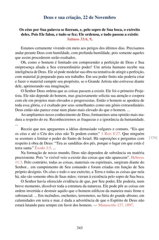 Deus e sua criação, 22 de Novembro

  Os céus por Sua palavra se ﬁzeram, e, pelo sopro de Sua boca, o exército
   deles. Pois Ele falou, e tudo se fez; Ele ordenou, e tudo passou a existir.
                                 Salmos 33:6, 9.

     Estamos certamente vivendo em meio aos perigos dos últimos dias. Precisamos
andar perante Deus com humildade, com profunda humildade, pois somente aqueles
que assim procederem serão exaltados.
     Oh, como o homem é limitado em compreender a perfeição de Deus e Sua
onipresença aliada a Seu extraordinário poder! Um artista humano recebe sua
inteligência de Deus. Ele só pode modelar sua obra na tentativa de atingir a perfeição,
com material já preparado para seu trabalho. Em seu poder ﬁnito não poderia criar
e fazer o material cumprir seu propósito, se o Grande Artista não estivesse diante
dele, aprimorando sua imaginação.
     O Senhor Deus ordena que as coisas passem a existir. Ele foi o primeiro Proje-
tista. Ele não depende do homem, mas graciosamente solicita sua atenção e coopera
com ele em projetos mais elevados e progressistas. Então o homem se apodera de
toda essa glória, e é exaltado por seus semelhantes como um gênio extraordinário.
Deus então não parece estar num plano mais elevado do que o homem. ...
     Ao ampliarmos nosso conhecimento de Deus, formaremos uma opinião mais ma-
dura a respeito do eu. Reconheceremos as fraquezas e a ignorância da humanidade.
...
     Receio que nos apeguemos a idéias demasiado vulgares e comuns. “Eis que
os céus e até o Céu dos céus não Te podem conter.” 1 Reis 8:27. Que ninguém
se aventure a limitar o poder do Santo de Israel. Há suposições e perguntas com           [379]
respeito à obra de Deus: “Tira as sandálias dos pés, porque o lugar em que estás é
terra santa.” Êxodo 3:5. ...
     Na formação de nosso mundo, Deus não dependeu de substância ou matéria
preexistente. Pois “o visível veio a existir das coisas que não aparecem”. Hebreus
11:3. Pelo contrário, todas as coisas, materiais ou espirituais, surgiram diante do
Senhor... em cumprimento de Seu comando e foram criadas em função de Seu
próprio desígnio. Os céus e todo o seu exército, a Terra e todas as coisas que nela
há, não são somente obra de Suas mãos; vieram à existência pelo sopro de Sua boca.
     O Senhor havia oferecido evidência de que, por Seu poder, Ele poderia, num
breve momento, dissolver toda a estrutura da natureza. Ele pode pôr as coisas em
ordem invertida e destruir aquilo que o homem ediﬁcou da maneira mais ﬁrme e
substancial. ... Em incêndios, enchentes, terremotos, na fúria do grande abismo, em
calamidades em terra e mar, é dada a advertência de que o Espírito de Deus não
estará lutando para sempre em favor dos homens. — Manuscrito 127, 1897.




                                         343
 
