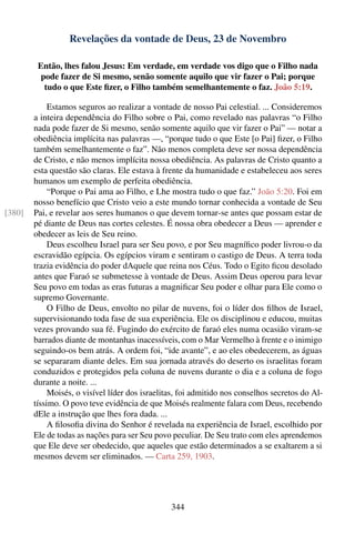 Revelações da vontade de Deus, 23 de Novembro

         Então, lhes falou Jesus: Em verdade, em verdade vos digo que o Filho nada
          pode fazer de Si mesmo, senão somente aquilo que vir fazer o Pai; porque
           tudo o que Este ﬁzer, o Filho também semelhantemente o faz. João 5:19.

             Estamos seguros ao realizar a vontade de nosso Pai celestial. ... Consideremos
        a inteira dependência do Filho sobre o Pai, como revelado nas palavras “o Filho
        nada pode fazer de Si mesmo, senão somente aquilo que vir fazer o Pai” — notar a
        obediência implícita nas palavras —, “porque tudo o que Este [o Pai] ﬁzer, o Filho
        também semelhantemente o faz”. Não menos completa deve ser nossa dependência
        de Cristo, e não menos implícita nossa obediência. As palavras de Cristo quanto a
        esta questão são claras. Ele estava à frente da humanidade e estabeleceu aos seres
        humanos um exemplo de perfeita obediência.
             “Porque o Pai ama ao Filho, e Lhe mostra tudo o que faz.” João 5:20. Foi em
        nosso benefício que Cristo veio a este mundo tornar conhecida a vontade de Seu
[380]   Pai, e revelar aos seres humanos o que devem tornar-se antes que possam estar de
        pé diante de Deus nas cortes celestes. É nossa obra obedecer a Deus — aprender e
        obedecer as leis de Seu reino.
             Deus escolheu Israel para ser Seu povo, e por Seu magníﬁco poder livrou-o da
        escravidão egípcia. Os egípcios viram e sentiram o castigo de Deus. A terra toda
        trazia evidência do poder dAquele que reina nos Céus. Todo o Egito ﬁcou desolado
        antes que Faraó se submetesse à vontade de Deus. Assim Deus operou para levar
        Seu povo em todas as eras futuras a magniﬁcar Seu poder e olhar para Ele como o
        supremo Governante.
             O Filho de Deus, envolto no pilar de nuvens, foi o líder dos ﬁlhos de Israel,
        supervisionando toda fase de sua experiência. Ele os disciplinou e educou, muitas
        vezes provando sua fé. Fugindo do exército de faraó eles numa ocasião viram-se
        barrados diante de montanhas inacessíveis, com o Mar Vermelho à frente e o inimigo
        seguindo-os bem atrás. A ordem foi, “ide avante”, e ao eles obedecerem, as águas
        se separaram diante deles. Em sua jornada através do deserto os israelitas foram
        conduzidos e protegidos pela coluna de nuvens durante o dia e a coluna de fogo
        durante a noite. ...
             Moisés, o visível líder dos israelitas, foi admitido nos conselhos secretos do Al-
        tíssimo. O povo teve evidência de que Moisés realmente falara com Deus, recebendo
        dEle a instrução que lhes fora dada. ...
             A ﬁlosoﬁa divina do Senhor é revelada na experiência de Israel, escolhido por
        Ele de todas as nações para ser Seu povo peculiar. De Seu trato com eles aprendemos
        que Ele deve ser obedecido, que aqueles que estão determinados a se exaltarem a si
        mesmos devem ser eliminados. — Carta 259, 1903.




                                                 344
 