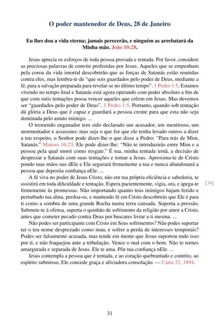 O poder mantenedor de Deus, 28 de Janeiro

  Eu lhes dou a vida eterna; jamais perecerão, e ninguém as arrebatará da
                          Minha mão. João 10:28.

     Jesus aprecia os esforços de toda pessoa provada e tentada. Por favor, considere
as preciosas palavras de convite proferidas por Jesus. Aqueles que se empenham
pela coroa da vida imortal descobrirão que as forças de Satanás estão reunidas
contra eles, mas lembra-te de “que sois guardados pelo poder de Deus, mediante a
fé, para a salvação preparada para revelar-se no último tempo”. 1 Pedro 1:5. Estamos
vivendo no tempo ﬁnal e Satanás está agora operando com poder absoluto a ﬁm de
que com sutis tentações possa vencer aqueles que crêem em Jesus. Mas devemos
ser “guardados pelo poder de Deus”. 1 Pedro 1:5. Portanto, quando sob tentação
dá glória a Deus que é capaz e guardará a pessoa crente para que esta não seja
dominada pelo astuto inimigo. ...
     O tremendo enganador tem sido declarado um acusador, um mentiroso, um
atormentador e assassino; mas seja o que for que ele tenha levado outros a dizer
a teu respeito, o Senhor pode dizer-lhe o que disse a Pedro: “Para trás de Mim,
Satanás.” Mateus 16:23. Ele pode dizer-lhe: “Não te introduzirás entre Mim e a
pessoa pela qual morri como resgate.” É tua, minha tentada irmã, a decisão de
desprezar a Satanás com suas tentações e tomar a Jesus. Aproxima-te de Cristo
pondo tuas mãos nas dEle e Ele segurará ﬁrmemente a tua e nunca abandonará a
pessoa que deposita conﬁança nEle. ...
     A fé viva no poder de Jesus Cristo, não em tua própria eﬁciência e sabedoria, te
assistirá em toda diﬁculdade e tentação. Espera pacientemente, vigia, ora, e apega-te   [34]
ﬁrmemente às promessas. Não importando quanto teus inimigos hajam ferido e
perturbado tua alma, perdoa-os, e mantendo fé em Cristo descobrirás que Ele é para
ti como a sombra de uma grande Rocha numa terra cansada. Suporta a pressão.
Submete-te à ofensa, suporta o quinhão de sofrimento da religião por amor a Cristo,
antes que cometer pecado contra Deus por buscares livrar a ti mesma. ...
     Não podes ser participante com Cristo em Seus sofrimentos? Não podes suportar
ter o teu nome desprezado como mau, e sofrer a perda de interesses temporais?
Podes ser falsamente acusada, mas tende em mente que Jesus suportou tudo isso
por ti, e não fraquejou ante a tribulação. Vence o mal com o bem. Não te tornes
amargurada e separada de Jesus. Ele te ama. Põe tua conﬁança nEle. ...
     Jesus contempla a pessoa que é tentada, e ao coração quebrantado e contrito, ao
espírito submisso, Ele concede graça e aliviadora consolação. — Carta 32, 1894.




                                         31
 