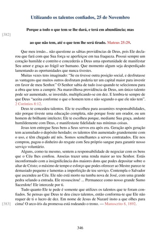 Utilizando os talentos conﬁados, 25 de Novembro

               Porque a todo o que tem se lhe dará, e terá em abundância; mas
[382]

                 ao que não tem, até o que tem lhe será tirado. Mateus 25:29.

            Que meu irmão... não questione as sábias providências de Deus, pois Ele decla-
        rou que fará com que Sua força se aperfeiçoe em tua fraqueza. Possui sempre um
        coração humilde e contrito e concederás a Deus uma oportunidade de manifestar
        Seu amor e graça ao frágil ser humano. Que momento algum seja desperdiçado
        lamentando as oportunidades que nunca tivestes.
            Muitas vezes tens imaginado: “Se eu tivesse outra posição social, e desfrutasse
        as vantagens que muitos outros desfrutam poderia ter um capital maior para investir
        em favor de meu Senhor.” O Senhor sabia de tudo isso quando te selecionou para
        a obra que tens a cumprir. Na maravilhosa providência de Deus, um único talento
        pode ser aumentado, se investido, multiplicando-se em dez. E lembra-te sempre de
        que Deus “aceita conforme o que o homem tem e não segundo o que ele não tem”.
        2 Coríntios 8:12.
            Deus te concedeu talentos. Ele te escolheu para assumires responsabilidades,
        não porque tiveste uma educação completa, não porque foste um orador, ou um
        homem de brilhante intelecto; Ele te escolheu porque, mediante Sua graça, andaste
        humildemente com Deus, e manifestaste ﬁdelidade nas mínimas coisas.
            Jesus tem entregue Seus bens a Seus servos era após era. Geração após geração
        tem acumulado o depósito herdado; os talentos têm aumentado grandemente com
        o uso, e têm chegado até nós. Somos semelhantes a servos contratados. Ele nos
        comprou, pagou o dinheiro do resgate com Seu próprio sangue para garantir nosso
        serviço voluntário.
            Alguns, como tu mesmo, sentem a responsabilidade de negociar com os bens
        que o Céu lhes conﬁou. Anseias trazer uma renda maior ao teu Senhor. Estás
        inconformado com a insigniﬁcância dos maiores dons que podes depositar sobre o
        altar de Cristo; o máximo de tempo e esforço que podes oferecer ao Mestre parece-te
        demasiado pequeno e lamentas a imperfeição de teu serviço. Contempla o Salvador
        que ascendeu ao Céu. Ele não está morto na tumba nova de José, com uma grande
        pedra selando a entrada. Ele ressuscitou! ... Permanece como nosso grande Sumo
        Sacerdote! Ele intercede por ti.
            Tudo quanto Ele te pede é somente que utilizes os talentos que te foram con-
        ﬁados. Se pensas que Deus te deu cinco talentos, então conforma-te que Ele não
        requer de ti o lucro de dez. Em nome de Jesus de Nazaré insto a que olhes para
[383]   cima! O arco-íris da promessa está rodeando o trono. — Manuscrito 8, 1892.




                                               346
 
