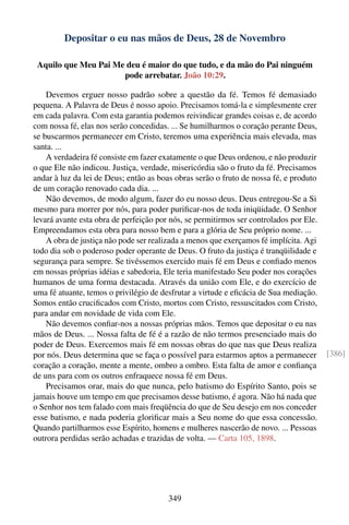 Depositar o eu nas mãos de Deus, 28 de Novembro

 Aquilo que Meu Pai Me deu é maior do que tudo, e da mão do Pai ninguém
                      pode arrebatar. João 10:29.

    Devemos erguer nosso padrão sobre a questão da fé. Temos fé demasiado
pequena. A Palavra de Deus é nosso apoio. Precisamos tomá-la e simplesmente crer
em cada palavra. Com esta garantia podemos reivindicar grandes coisas e, de acordo
com nossa fé, elas nos serão concedidas. ... Se humilharmos o coração perante Deus,
se buscarmos permanecer em Cristo, teremos uma experiência mais elevada, mas
santa. ...
    A verdadeira fé consiste em fazer exatamente o que Deus ordenou, e não produzir
o que Ele não indicou. Justiça, verdade, misericórdia são o fruto da fé. Precisamos
andar à luz da lei de Deus; então as boas obras serão o fruto de nossa fé, e produto
de um coração renovado cada dia. ...
    Não devemos, de modo algum, fazer do eu nosso deus. Deus entregou-Se a Si
mesmo para morrer por nós, para poder puriﬁcar-nos de toda iniqüidade. O Senhor
levará avante esta obra de perfeição por nós, se permitirmos ser controlados por Ele.
Empreendamos esta obra para nosso bem e para a glória de Seu próprio nome. ...
    A obra de justiça não pode ser realizada a menos que exerçamos fé implícita. Agi
todo dia sob o poderoso poder operante de Deus. O fruto da justiça é tranqüilidade e
segurança para sempre. Se tivéssemos exercido mais fé em Deus e conﬁado menos
em nossas próprias idéias e sabedoria, Ele teria manifestado Seu poder nos corações
humanos de uma forma destacada. Através da união com Ele, e do exercício de
uma fé atuante, temos o privilégio de desfrutar a virtude e eﬁcácia de Sua mediação.
Somos então cruciﬁcados com Cristo, mortos com Cristo, ressuscitados com Cristo,
para andar em novidade de vida com Ele.
    Não devemos conﬁar-nos a nossas próprias mãos. Temos que depositar o eu nas
mãos de Deus. ... Nossa falta de fé é a razão de não termos presenciado mais do
poder de Deus. Exercemos mais fé em nossas obras do que nas que Deus realiza
por nós. Deus determina que se faça o possível para estarmos aptos a permanecer         [386]
coração a coração, mente a mente, ombro a ombro. Esta falta de amor e conﬁança
de uns para com os outros enfraquece nossa fé em Deus.
    Precisamos orar, mais do que nunca, pelo batismo do Espírito Santo, pois se
jamais houve um tempo em que precisamos desse batismo, é agora. Não há nada que
o Senhor nos tem falado com mais freqüência do que de Seu desejo em nos conceder
esse batismo, e nada poderia gloriﬁcar mais a Seu nome do que essa concessão.
Quando partilharmos esse Espírito, homens e mulheres nascerão de novo. ... Pessoas
outrora perdidas serão achadas e trazidas de volta. — Carta 105, 1898.




                                        349
 