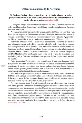 O Deus da natureza, 29 de Novembro

          Tu és digno, Senhor e Deus nosso, de receber a glória, a honra e o poder,
         porque todas as coisas Tu criaste, sim, por causa da Tua vontade vieram a
                          existir e foram criadas. Apocalipse 4:11.

            O coração é o lugar onde a verdade deve iniciar sua obra. A verdade deve ser um
        poder na vida e caráter. Se recebida e acolhida no coração, atuará como o fermento,
        mudando todo o ser.
            A verdade tem poder para converter as declarações de Cristo em espírito e vida.
        Se acolhida e respeitada, fará com que o homem abandone seus caminhos ímpios. A
        verdade e o erro não podem habitar o mesmo coração. Cristo declara: “Quem não é
        por Mim é contra Mim; e quem comigo não ajunta espalha.” Mateus 12:30.
            Sabedoria, intelecto, poder — estas coisas não são Deus. Mas Deus é o autor de
        toda sabedoria, graça e poder. Deus concedeu a Lúcifer poder e sabedoria, contudo
        essa inteligência não era o próprio Deus. Devemos conhecer a Deus como Ele
        é revelado em Suas maravilhosas obras. Quem, por sua própria sabedoria, pode
        encontrar a Deus? Isto não faz parte de nossa obra. ... O caráter de Deus é expresso
        nos Dez Mandamentos. Conhecer a Deus como Ele é — esta é a ciência de toda
        bondade e justiça. Devemos obedecer toda expressão de Seu caráter como revelada
        em Sua lei.
            Deus requer obediência, não com o propósito de demonstrar Sua autoridade,
        mas para que possamos nos tornar um com Ele em caráter. Encontraremos em Deus
[387]   os atributos de caráter necessários para formar caráter à Sua semelhança. Devemos
        formar caráter que esteja em harmonia com a divindade. Assim, nossa natureza se
        tornará espiritualizada em todas as suas faculdades.
            Não podemos apresentar, em palavras, um retrato preciso da glória e majestade
        de Deus. Está além da expressão verbal. Mas podemos desfrutar a contemplação
        de Deus, e o senso de Sua presença. Podemos saber dEle o máximo que os seres
        humanos podem suportar. Podemos falar-Lhe em oração.
            Às vezes, quando nossa fé se dirige completamente a Deus, nós conversamos
        com Ele e, pela fé, suportamos a contemplação do Invisível. A fé O revela e nós
        contemplamos tudo que podemos suportar. Quando em tempos de angústia e perple-
        xidade conﬁamos completamente nEle, temos um senso perceptível de Sua presença
        e poder onipotente e animador. Reconhecemos que o Senhor é verdadeiramente
        nossa força e nossa herança para sempre. Podemos ser um com Cristo em Deus.
        Mas nunca nos empenhemos em deﬁnir Deus como a essência da natureza. Nunca,
        nunca deis um passo na direção de comparar Deus com as obras de Sua criação. —
        Manuscrito 126, 1905.




                                               350
 