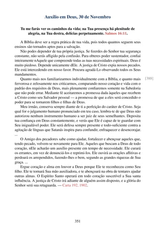 Auxílio em Deus, 30 de Novembro

   Tu me farás ver os caminhos da vida; na Tua presença há plenitude de
       alegria, na Tua destra, delícias perpetuamente. Salmos 16:11.

    A Bíblia deve ser a regra prática de tua vida, pois todos quantos seguem seus
ensinos são tornados aptos para a salvação.
    Não podes depender de tua própria justiça. Se ﬁzerdes do Senhor tua segurança
constante, não serás aﬂigido pela confusão. Para obteres poder sustentador, conﬁai
inteiramente nAquele que compreende todas as tuas necessidades espirituais. Deus é
muito piedoso. Depende unicamente dEle. A justiça de Cristo expia nossos pecados.
Ele está intercedendo em nosso favor. Procura agradá-Lo observando todos os Seus
mandamentos.
    Quanto mais nos familiarizarmos individualmente com a Bíblia, e quanto mais       [388]
fervorosa e zelosamente nos criticarmos, comparando nosso coração e vida com o
padrão dos requisitos de Deus, mais plenamente conﬁaremos somente na Sabedoria
que não pode errar. Mediante fé aceitaremos a promessa dada àqueles que recebem
a Cristo como seu Salvador pessoal — a promessa de que a eles será concedido o
poder para se tornarem ﬁlhos e ﬁlhas de Deus.
    Meu irmão, conserva sempre diante de ti a perfeição do caráter de Cristo. Seja
qual for o julgamento humano pronunciado em teu caso, lembra-te de que Deus não
autorizou nenhum instrumento humano a ser juiz de seus semelhantes. Deposita
tua conﬁança em Deus constantemente, e verás que Ele é capaz de te guardar com
Seu inigualável poder. Ele será defesa sempre presente e todo-suﬁciente contra a
agitação de línguas que Satanás inspira para confundir, enfraquecer e desencorajar.
...
    O Amigo dos pecadores sabe como ajudar, fortalecer e abençoar aqueles que,
tendo pecado, volvem-se novamente para Ele. Aqueles que buscam a Deus de todo
coração, nEle acharão um auxílio presente em tempo de necessidade. Ele curará
os errantes, em vez de denunciá-los e reprimi-los. Ele ouvirá as orações aﬂitivas e
perdoará os arrependidos, fazendo-lhes o bem, segundo as grandes riquezas de Sua
graça. ...
    Ergue coração e alma em louvor a Deus porque Ele te reconheceu como Seu
ﬁlho. Ele te tornará Sua mão auxiliadora, e te abençoará na obra de tentares ajudar
outras almas. O Espírito Santo operará em todo coração suscetível a Sua santa
inﬂuência. A justiça de Cristo irá adiante de alguém assim disposto, e a glória do
Senhor será sua retaguarda. — Carta 192, 1902.




                                       351
 