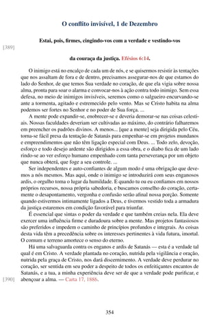 O conﬂito invisível, 1 de Dezembro

                Estai, pois, ﬁrmes, cingindo-vos com a verdade e vestindo-vos
[389]

                               da couraça da justiça. Efésios 6:14.

             O inimigo está no encalço de cada um de nós, e se quisermos resistir às tentações
        que nos assaltam de fora e de dentro, precisamos assegurar-nos de que estamos do
        lado do Senhor, de que temos Sua verdade no coração, de que ela vigia sobre nossa
        alma, pronta para soar o alarma e convocar-nos à ação contra todo inimigo. Sem essa
        defesa, no meio de inimigos invisíveis, seremos como o salgueiro encurvando-se
        ante a tormenta, agitado e estremecido pelo vento. Mas se Cristo habita na alma
        podemos ser fortes no Senhor e no poder de Sua força. ...
             A mente pode expandir-se, enobrecer-se e deveria demorar-se nas coisas celesti-
        ais. Nossas faculdades deveriam ser cultivadas ao máximo, do contrário falharemos
        em preencher os padrões divinos. A menos... [que a mente] seja dirigida pelo Céu,
        torna-se fácil presa da tentação de Satanás para empenhar-se em projetos mundanos
        e empreendimentos que não têm ligação especial com Deus. ... Todo zelo, devoção,
        esforço e todo desejo ardente são dirigidos a essa obra, e o diabo ﬁca de um lado
        rindo-se ao ver esforço humano empenhado com tanta perseverança por um objeto
        que nunca obterá, que foge a seu controle. ...
             Ser independentes e auto-conﬁantes de algum modo é uma obrigação que deve-
        mos a nós mesmos. Mas aqui, onde o inimigo se introduzirá com seus enganosos
        ardis, o orgulho toma o lugar da humildade. E quando tu ou eu conﬁamos em nossos
        próprios recursos, nossa própria sabedoria, e buscamos conselho do coração, certa-
        mente o desapontamento, vergonha e confusão serão aﬁnal nossa porção. Somente
        quando estivermos intimamente ligados a Deus, e tivermos vestido toda a armadura
        da justiça estaremos em condição favorável para triunfar.
             É essencial que sintas o poder da verdade e que também creias nela. Ela deve
        exercer uma inﬂuência ﬁrme e duradoura sobre a mente. Mas projetos fantasiosos
        são preferidos e impedem o caminho de princípios profundos e integrais. As coisas
        desta vida têm a precedência sobre os interesses pertinentes à vida futura, imortal.
        O comum e terreno amortece o senso do eterno.
             Há uma salvaguarda contra os enganos e ardis de Satanás — esta é a verdade tal
        qual é em Cristo. A verdade plantada no coração, nutrida pela vigilância e oração,
        nutrida pela graça de Cristo, nos dará discernimento. A verdade deve perdurar no
        coração, ser sentida em seu poder a despeito de todos os enfeitiçantes encantos de
        Satanás, e a tua, a minha experiência deve ser de que a verdade pode puriﬁcar, e
[390]   abençoar a alma. — Carta 17, 1886.




                                                354
 