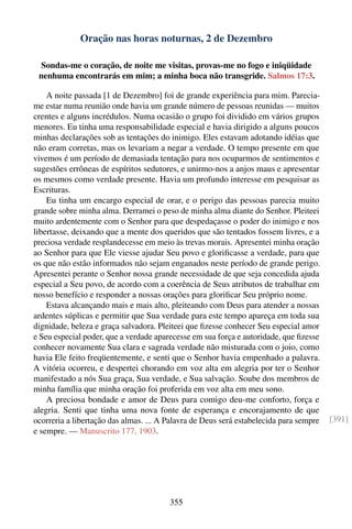 Oração nas horas noturnas, 2 de Dezembro

  Sondas-me o coração, de noite me visitas, provas-me no fogo e iniqüidade
 nenhuma encontrarás em mim; a minha boca não transgride. Salmos 17:3.

    A noite passada [1 de Dezembro] foi de grande experiência para mim. Parecia-
me estar numa reunião onde havia um grande número de pessoas reunidas — muitos
crentes e alguns incrédulos. Numa ocasião o grupo foi dividido em vários grupos
menores. Eu tinha uma responsabilidade especial e havia dirigido a alguns poucos
minhas declarações sob as tentações do inimigo. Eles estavam adotando idéias que
não eram corretas, mas os levariam a negar a verdade. O tempo presente em que
vivemos é um período de demasiada tentação para nos ocuparmos de sentimentos e
sugestões errôneas de espíritos sedutores, e unirmo-nos a anjos maus e apresentar
os mesmos como verdade presente. Havia um profundo interesse em pesquisar as
Escrituras.
    Eu tinha um encargo especial de orar, e o perigo das pessoas parecia muito
grande sobre minha alma. Derramei o peso de minha alma diante do Senhor. Pleiteei
muito ardentemente com o Senhor para que despedaçasse o poder do inimigo e nos
libertasse, deixando que a mente dos queridos que são tentados fossem livres, e a
preciosa verdade resplandecesse em meio às trevas morais. Apresentei minha oração
ao Senhor para que Ele viesse ajudar Seu povo e gloriﬁcasse a verdade, para que
os que não estão informados não sejam enganados neste período de grande perigo.
Apresentei perante o Senhor nossa grande necessidade de que seja concedida ajuda
especial a Seu povo, de acordo com a coerência de Seus atributos de trabalhar em
nosso benefício e responder a nossas orações para gloriﬁcar Seu próprio nome.
    Estava alcançando mais e mais alto, pleiteando com Deus para atender a nossas
ardentes súplicas e permitir que Sua verdade para este tempo apareça em toda sua
dignidade, beleza e graça salvadora. Pleiteei que ﬁzesse conhecer Seu especial amor
e Seu especial poder, que a verdade aparecesse em sua força e autoridade, que ﬁzesse
conhecer novamente Sua clara e sagrada verdade não misturada com o joio, como
havia Ele feito freqüentemente, e senti que o Senhor havia empenhado a palavra.
A vitória ocorreu, e despertei chorando em voz alta em alegria por ter o Senhor
manifestado a nós Sua graça, Sua verdade, e Sua salvação. Soube dos membros de
minha família que minha oração foi proferida em voz alta em meu sono.
    A preciosa bondade e amor de Deus para comigo deu-me conforto, força e
alegria. Senti que tinha uma nova fonte de esperança e encorajamento de que
ocorreria a libertação das almas. ... A Palavra de Deus será estabelecida para sempre   [391]
e sempre. — Manuscrito 177, 1903.




                                        355
 