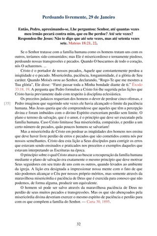 Perdoando livremente, 29 de Janeiro

         Então, Pedro, aproximando-se, Lhe perguntou: Senhor, até quantas vezes
            meu irmão pecará contra mim, que eu lhe perdoe? Até sete vezes?
         Respondeu-lhe Jesus: Não te digo que até sete vezes, mas até setenta vezes
                                 sete. Mateus 18:21, 22.

           Se o Senhor tratasse com a família humana como os homens tratam uns com os
       outros, teríamos sido consumidos; mas Ele é misericordioso e ternamente piedoso,
       perdoando nossas transgressões e pecados. Quando O buscarmos de todo o coração,
       nós O acharemos. ...
           Cristo é o portador de nossos pecados, Aquele que constantemente perdoa a
       iniqüidade e o pecado. Misericórdia, paciência, longanimidade, é a glória de Seu
       caráter. Quando Moisés orou ao Senhor, declarando, “Rogo-Te que me mostres a
       Tua glória”, Ele disse: “Farei passar toda a Minha bondade diante de ti.” Êxodo
       33:18, 19. A pergunta que Pedro formulou a Cristo foi-lhe sugerida pelas lições que
       Cristo havia previamente dado com respeito à disciplina eclesiástica.
           Os preceitos judaicos requeriam dos homens o dever de perdoar cinco ofensas, e
[35]   Pedro imaginou que sugerindo sete vezes ele havia alcançado o limite da paciência
       humana. Mas Jesus queria que ele compreendesse que aqueles que têm a percepção
       divina e foram imbuídos com o divino Espírito exerceriam perdão sem limite. O
       plano e terreno da salvação, que é o amor, é o princípio que deve ser executado pela
       família humana. Caso Cristo limitasse Sua misericórdia, compaixão, e perdão a um
       certo número de pecados, quão poucos homens se salvariam!
           Mas a misericórdia de Cristo em perdoar as iniqüidades dos homens nos ensina
       que deve haver livre perdão de erros e pecados que são cometidos contra nós por
       nossos semelhantes. Cristo deu esta lição a Seus discípulos para corrigir os erros
       que estavam sendo ensinados e praticados nos preceitos e exemplos daqueles que
       estavam interpretando as Escrituras na época.
           O princípio sobre o qual Cristo atuava ao buscar a recuperação da família humana
       mediante o plano de salvação era exatamente o mesmo princípio que deve motivar
       Seus seguidores em seu trato de uns com os outros, quando levados ao ambiente
       da igreja. A lição era designada a impressionar nossa mente com o fato de que
       não podemos alcançar o Céu por nossos próprio méritos, mas somente através da
       maravilhosa misericórdia e paciência de Deus que é exercida para conosco que não
       podemos, de forma alguma, produzir um equivalente.
           O homem só pode ser salvo através da maravilhosa paciência de Deus no
       perdão de seus muitos pecados e transgressões. Mas os que são abençoados pela
       misericórdia divina deveriam exercer o mesmo espírito de paciência e perdão para
       com os que compõem a família do Senhor. — Carta 30, 1895.




                                               32
 