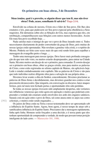 Os primeiros em boas obras, 3 de Dezembro

         Meus irmãos, qual é o proveito, se alguém disser que tem fé, mas não tiver
                 obras? Pode, acaso, semelhante fé salvá-lo? Tiago 2:14.

            Envolvido na coluna de nuvens, Cristo era o líder de Seu povo. Ele lhes deu
        estatutos e leis, para que pudessem ser Seu povo especial pela obediência a Seus
        requisitos. Ele derramou sobre eles as bênçãos do Céu, mas esperava que eles, em
        retribuição, compartilhassem suas bênçãos com outros menos favorecidos. Assim
        Ele trata Seu povo escolhido hoje. ...
            Nada satisfaz mais o inimigo do que ver o povo de Deus lutando entre si. Todos
        necessitamos diariamente do poder convertedor da graça de Deus, pois muitas de
        nossas igrejas estão apostatadas. Não revelam a genuína vida cristã, e o espírito do
        Mestre. Poderia ser feito cem vezes mais do que está sendo feito para espalhar a
        mensagem do evangelho perto e longe. ...
            Tenho uma mensagem para nossas igrejas. Deve haver mais profunda consagra-
        ção do que tem sido visto, ou muitos estarão despreparados, para entrar na Cidade
        Santa. Há entre muitos um desejo de ser o primeiro, para comandar. É correto desejar
        ser o primeiro em boas obras, obter as graças cristãs, mas para muitos as palavras
        de Cristo, como estão registradas no sétimo capítulo de Mateus, são aplicáveis hoje.
        Lede e estudai cuidadosamente este capítulo. São as palavras de Cristo e são para
        que todo indivíduo realize diligente obra para a salvação de sua própria alma. ...
            Devemos levar avante a obra do Senhor, concordemente. Devemos proclamar as
        palavras de Deus ﬁrme e decididamente, mas devemos guardar-nos contra o criar
        preconceito desnecessário. Que ninguém, em conversação ou discurso, lance ataques
        ferinos, pois tal meio tem fechado portas e oportunidades têm sido perdidas.
            Se todas as nossas igrejas tivessem sido amplamente despertas, não veríamos
        tais inﬂuências venenosas que estão agora em operação e muitos que poderiam com-
        preender a verdade não estariam sendo envolvidos nos ardis dos enganos satânicos.
        Satanás está em ação entre o povo de Deus, tal como atuou entre os anjos nas cortes
[392]   celestiais, e muitos estão sendo enganados. ...
            Os juízos de Deus estão na Terra e nosso testemunho deve ser apresentado sob
        a inﬂuência do Espírito Santo. Agora, bem agora, é nosso tempo de atuar sob a
        santiﬁcadora inﬂuência do Espírito Santo. Precisamos dar a mensagem rapidamente,
        linha após linha. Homens serão forçados a uma decisão, e é nossa parte que eles
        tenham oportunidade de compreender a verdade, de modo que possam tomar posição
        inteligente do lado certo. — Manuscrito 101, 1906.




                                               356
 
