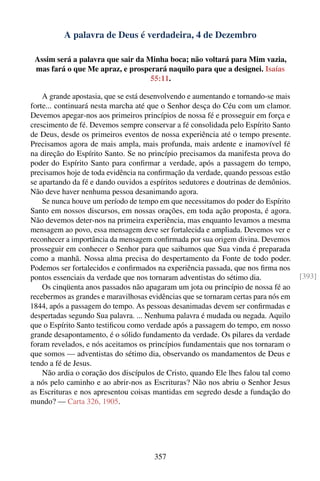 A palavra de Deus é verdadeira, 4 de Dezembro

 Assim será a palavra que sair da Minha boca; não voltará para Mim vazia,
 mas fará o que Me apraz, e prosperará naquilo para que a designei. Isaías
                                   55:11.

    A grande apostasia, que se está desenvolvendo e aumentando e tornando-se mais
forte... continuará nesta marcha até que o Senhor desça do Céu com um clamor.
Devemos apegar-nos aos primeiros princípios de nossa fé e prosseguir em força e
crescimento de fé. Devemos sempre conservar a fé consolidada pelo Espírito Santo
de Deus, desde os primeiros eventos de nossa experiência até o tempo presente.
Precisamos agora de mais ampla, mais profunda, mais ardente e inamovível fé
na direção do Espírito Santo. Se no princípio precisamos da manifesta prova do
poder do Espírito Santo para conﬁrmar a verdade, após a passagem do tempo,
precisamos hoje de toda evidência na conﬁrmação da verdade, quando pessoas estão
se apartando da fé e dando ouvidos a espíritos sedutores e doutrinas de demônios.
Não deve haver nenhuma pessoa desanimando agora.
    Se nunca houve um período de tempo em que necessitamos do poder do Espírito
Santo em nossos discursos, em nossas orações, em toda ação proposta, é agora.
Não devemos deter-nos na primeira experiência, mas enquanto levamos a mesma
mensagem ao povo, essa mensagem deve ser fortalecida e ampliada. Devemos ver e
reconhecer a importância da mensagem conﬁrmada por sua origem divina. Devemos
prosseguir em conhecer o Senhor para que saibamos que Sua vinda é preparada
como a manhã. Nossa alma precisa do despertamento da Fonte de todo poder.
Podemos ser fortalecidos e conﬁrmados na experiência passada, que nos ﬁrma nos
pontos essenciais da verdade que nos tornaram adventistas do sétimo dia.             [393]
    Os cinqüenta anos passados não apagaram um jota ou princípio de nossa fé ao
recebermos as grandes e maravilhosas evidências que se tornaram certas para nós em
1844, após a passagem do tempo. As pessoas desanimadas devem ser conﬁrmadas e
despertadas segundo Sua palavra. ... Nenhuma palavra é mudada ou negada. Aquilo
que o Espírito Santo testiﬁcou como verdade após a passagem do tempo, em nosso
grande desapontamento, é o sólido fundamento da verdade. Os pilares da verdade
foram revelados, e nós aceitamos os princípios fundamentais que nos tornaram o
que somos — adventistas do sétimo dia, observando os mandamentos de Deus e
tendo a fé de Jesus.
    Não ardia o coração dos discípulos de Cristo, quando Ele lhes falou tal como
a nós pelo caminho e ao abrir-nos as Escrituras? Não nos abriu o Senhor Jesus
as Escrituras e nos apresentou coisas mantidas em segredo desde a fundação do
mundo? — Carta 326, 1905.




                                       357
 