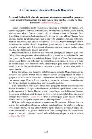 A divina compaixão ainda ﬂui, 6 de Dezembro

As misericórdias do Senhor são a causa de não sermos consumidos, porque as
 Suas misericórdias não têm ﬁm; renovam-se cada manhã. Grande é a Tua
                     ﬁdelidade. Lamentações 3:22, 23.

    Tenho sentimentos muito solenes ao considerar a condição do mundo. Oh!
como é negligente, cheio de criminalidade, desobediência e pecado, como é triste,
terrivelmente triste o fato de o mundo não reconhecer o amor de Deus em dar a
Jesus Cristo como nosso Redentor; Jesus Cristo, que foi igual a Deus! “Porque Deus
amou ao mundo de tal maneira que deu o Seu Filho unigênito, para que todo o que
nEle crê não pereça, mas tenha a vida eterna.” João 3:16. O pecado tem por séculos
perturbado, ou, melhor dizendo, impedido a grande obra da divina benevolência ao       [395]
obstruir o canal por meio de instrumentos humanos que se recusam a receber o dom
celestial e portanto não o podem transmitir.
    Deus insta homens e mulheres a se tornarem consagrados obreiros com Jesus
Cristo. Embora o pecado e a impiedade tenham por séculos perturbado o ﬂuxo de
rica graça, esse ﬂuxo não tem sido impedido de dirigir-se à Terra. Seu curso aponta
em direção à Terra, e se os homens tão-somente cooperassem com Deus, se o canal
de comunicação fosse mantido aberto sem restrição para manter contato com o
mundo, a luz do Céu estaria brilhando em todas as partes do planeta, dissipando as
trevas morais.
    Estou convicta de que devemos trabalhar ardorosamente. Os pastores não são
os únicos que devem brilhar, mas os obreiros devem ser despertados em todas as
igrejas, e ao receberem a verdade, conservando a humildade e contrição, serão
exatamente os que Deus utilizará para abençoar seus semelhantes, fazendo o que
lhes for possível em sua capacidade aparentemente modesta.
    Não é mediante o mais culto, nem o mais eloqüente da família humana que o
Senhor Se revelará. “Porque assim diz o Alto, o Sublime, que habita a eternidade, o
qual tem o nome de Santo: Habito no alto e santo lugar, mas habito também com
o contrito e abatido de espírito, para viviﬁcar o espírito dos abatidos e viviﬁcar o
coração dos contritos.” Isaías 57:15. “Mas o homem para quem olharei é este: o
aﬂito e abatido de espírito e que treme da Minha palavra.” Isaías 66:2. ...
    O Senhor solicita que devolvamos os dons que Ele tem concedido aos homens,
através dos quais eles podem usar todas as suas faculdades de intelecto, toda sua
força física e moral, em Sua obra de fazer o bem e abençoar a outros. Chegou-se a
um momento crítico no governo de Deus na Terra. A compaixão divina tem ﬂuído
ao povo, embora a correnteza celestial tenha sido bloqueada por corações teimosos.
— Carta 52, 1895.




                                        359
 