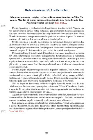 Onde está o tesouro?, 7 de Dezembro

         Não se turbe o vosso coração; credes em Deus, crede também em Mim. Na
         casa de Meu Pai há muitas moradas. Se assim não fora, Eu vo-lo teria dito.
                         Pois vou preparar-vos lugar. João 14:1, 2.
[396]
            Como é precioso o conhecimento de que temos um Amigo ﬁel, Alguém que
        nos transmitirá um caráter nobre e elevado, que nos tornará dignos da companhia
        dos anjos celestiais nas cortes acima! Sua vigilância está sobre todos os Seus ﬁlhos.
        Eles desfrutam uma paz que o mundo não pode dar nem tirar. A perda de tesouros
        terrestres não os torna desesperançados nem desabrigados. ...
            Cristo contempla o mundo mobilizando-se na busca de tesouros terrenos. Ele
        vê muitos absortos em ansiosas e constantes tentativas de obter o cobiçado tesouro
        terreno, que julgam satisfazer seu desejo egoísta, embora em sua insistente procura
        passam à margem do único caminho que conduz às verdadeiras riquezas.
            Como Aquele que tem autoridade Cristo fala a esses, convidando-os a seguirem-
        nO. Ele Se oferece para os conduzir às riquezas tão duradouras quanto a eternidade.
        Aponta-lhes o caminho estreito da abnegação e do sacrifício. Aqueles que pros-
        seguirem ﬁrmes nesse caminho, superando todo obstáculo, alcançarão a terra de
        glória. Ao elevarem a cruz descobrem que ela os eleva, e ﬁnalmente conquistam o
        tesouro imperecível.
            Muitos julgam encontrar segurança nas riquezas terrestres. Mas Cristo tenta
        remover de seus olhos a trave que obscurece a visão, e os capacita assim a contemplar
        o mais excelente e eterno peso de glória. Estão confundindo miragens com realidade,
        perdendo de vista as glórias do mundo eterno. Cristo os insta a ampliarem seu
        horizonte para além do presente e acrescentar a eternidade à sua visão.
            Não há lugar na Terra onde tesouros estejam livres de perda. Mas há uma
        cidade que tem fundamentos, cujo arquiteto e fundador é Deus. Cristo busca desviar
        a atenção de investimentos insensatos em riquezas perecíveis, admoestando os
        homens a depositarem seus tesouros no Céu. ...
            Aqueles que concentram sua afeição em tesouros terrestres, sem fazer caso dos
        tesouros celestiais, brevemente receberão sua recompensa. Perderão os tesouros
        terrenos para obter [aquilo pelo qual] venderam sua alma a Satanás. ...
            Será que aqueles que não se submeteram inteiramente ao rebelde virão agora para
        o lado do Senhor? Será que eles, deixarão as obras da impiedade e permanecerão
        sob a bandeira ensangüentada do Príncipe Emanuel, antes que seja tarde demais? —
[397]   Carta 264, 1903.




                                                360
 