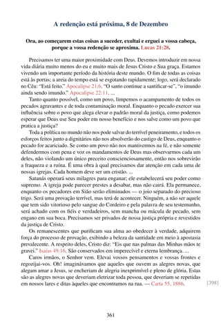 A redenção está próxima, 8 de Dezembro

  Ora, ao começarem estas coisas a suceder, exultai e erguei a vossa cabeça,
            porque a vossa redenção se aproxima. Lucas 21:28.

    Precisamos ter uma maior proximidade com Deus. Devemos introduzir em nossa
vida diária muito menos do eu e muito mais de Jesus Cristo e Sua graça. Estamos
vivendo um importante período da história deste mundo. O ﬁm de todas as coisas
está às portas; a areia do tempo está se esgotando rapidamente; logo, será declarado
no Céu: “Está feito.” Apocalipse 21:6. “O santo continue a santiﬁcar-se”, “o imundo
ainda sendo imundo.” Apocalipse 22:11. ...
    Tanto quanto possível, como um povo, limpemos o acampamento de todos os
pecados agravantes e de toda contaminação moral. Enquanto o pecado exercer sua
inﬂuência sobre o povo que alega elevar o padrão moral da justiça, como podemos
esperar que Deus use Seu poder em nosso benefício e nos salve como um povo que
pratica a justiça?
    Toda a política no mundo não nos pode salvar do terrível peneiramento, e todos os
esforços feitos junto a dignitários não nos absolverão do castigo de Deus, enquanto o
pecado for acariciado. Se como um povo não nos mantivermos na fé, e não somente
defendermos com pena e voz os mandamentos de Deus mas observarmos cada um
deles, não violando um único preceito conscienciosamente, então nos sobrevirão
a fraqueza e a ruína. É uma obra à qual precisamos dar atenção em cada uma de
nossas igrejas. Cada homem deve ser um cristão. ...
    Satanás operará seus milagres para enganar; ele estabelecerá seu poder como
supremo. A igreja pode parecer prestes a desabar, mas não cairá. Ela permanece,
enquanto os pecadores em Sião serão eliminados — o joio separado do precioso
trigo. Será uma provação terrível, mas terá de acontecer. Ninguém, a não ser aquele
que tem sido vitorioso pelo sangue do Cordeiro e pela palavra de seu testemunho,
será achado com os ﬁéis e verdadeiros, sem mancha ou mácula de pecado, sem
engano em sua boca. Precisamos ser privados de nossa justiça própria e revestidos
da justiça de Cristo.
    Os remanescentes que puriﬁcam sua alma ao obedecer à verdade, adquirem
força do processo de provação, exibindo a beleza da santidade em meio à apostasia
prevalecente. A respeito deles, Cristo diz: “Eis que nas palmas das Minhas mãos te
gravei.” Isaías 49:16. São conservados em imperecível e eterna lembrança. ...
    Caros irmãos, o Senhor vem. Elevai vossos pensamentos e vossas frontes e
regozijai-vos. Oh! imaginávamos que aqueles que ouvem as alegres novas, que
alegam amar a Jesus, se encheriam de alegria inexprimível e pleno de glória. Estas
são as alegres novas que deveriam eletrizar toda pessoa, que deveriam se repetidas
em nossos lares e ditas àqueles que encontramos na rua. — Carta 55, 1886.               [398]




                                        361
 