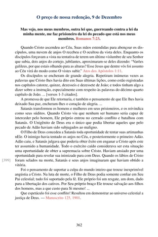 O preço de nossa redenção, 9 de Dezembro

           Mas vejo, nos meus membros, outra lei que, guerreando contra a lei da
            minha mente, me faz prisioneiro da lei do pecado que está nos meus
                                membros. Romanos 7:23.

            Quando Cristo ascendeu ao Céu, Suas mãos estendidas para abençoar os dis-
        cípulos, uma nuvem de anjos O recebeu e O ocultou da vista deles. Enquanto os
        discípulos forçavam a vista na tentativa de terem um último vislumbre de seu Senhor
        que subia, dois anjos do cortejo, jubilantes, aproximaram-se deles dizendo: “Varões
        galileus, por que estais olhando para as alturas? Esse Jesus que dentre vós foi assunto
        ao Céu virá do modo como O vistes subir.” Atos dos Apóstolos 1:11.
            Os discípulos se encheram de grande alegria. Repetiram inúmeras vezes as
        palavras que Cristo lhes havia dito em Suas últimas lições, como estão registradas
        nos capítulos catorze, quinze, dezesseis e dezessete de João; e todos tinham algo a
        dizer sobre a instrução, especialmente com respeito às palavras do décimo quarto
        capítulo de João. ... [versos 1-3 citados].
            A promessa de que Ele retornaria, e também o pensamento de que Ele lhes havia
        deixado Sua paz, encheram-lhes o coração de alegria. ...
            Satanás transformou os homens e mulheres em seus prisioneiros, e os reivindica
        como seus súditos. Quando Cristo viu que nenhum ser humano seria capaz de
        interceder pelo homem, Ele próprio entrou no cerrado conﬂito e batalhou com
        Satanás. O Unigênito de Deus era o único que podia libertar aqueles que pelo
        pecado de Adão haviam sido subjugados ao maligno.
            O Filho de Deus concedeu a Satanás toda oportunidade de tentar suas artimanhas
        nEle. O inimigo havia tentado os anjos no Céu, e posteriormente o primeiro Adão.
        Adão caiu, e Satanás julgava que poderia obter êxito em enganar a Cristo após este
        ter assumido a humanidade. Todo o exército caído considerava ser esta situação
        uma oportunidade de obter a supremacia sobre Cristo. Haviam ansiado por uma
        oportunidade para revelar sua inimizade para com Deus. Quando os lábios de Cristo
[399]   foram selados na morte, Satanás e seus anjos imaginaram que haviam obtido a
        vitória.
            Foi o pensamento de suportar a culpa do mundo inteiro que trouxe inexprimível
        angústia a Cristo. Na luta de morte, o Filho de Deus podia somente conﬁar em Seu
        Pai celestial; tudo foi suportado pela fé. Ele próprio foi um resgate, um dom, dado
        para a libertação dos cativos. Por Seu próprio braço Ele trouxe salvação aos ﬁlhos
        dos homens, mas a que custo para Si mesmo! ...
            Que espetáculo foi esse conﬂito! Resultou em demonstrar ao universo celestial a
        justiça de Deus. — Manuscrito 125, 1901.




                                                 362
 