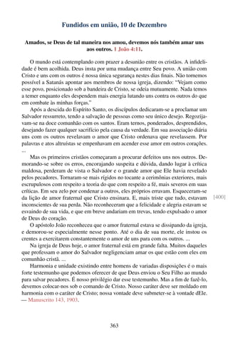 Fundidos em união, 10 de Dezembro

 Amados, se Deus de tal maneira nos amou, devemos nós também amar uns
                         aos outros. 1 João 4:11.

    O mundo está contemplando com prazer a desunião entre os cristãos. A inﬁdeli-
dade é bem acolhida. Deus insta por uma mudança entre Seu povo. A união com
Cristo e uns com os outros é nossa única segurança nestes dias ﬁnais. Não tornemos
possível a Satanás apontar aos membros de nossa igreja, dizendo: “Vejam como
esse povo, posicionado sob a bandeira de Cristo, se odeia mutuamente. Nada temos
a temer enquanto eles despendem mais energia lutando uns contra os outros do que
em combate às minhas forças.”
    Após a descida do Espírito Santo, os discípulos dedicaram-se a proclamar um
Salvador ressurreto, tendo a salvação de pessoas como seu único desejo. Regozija-
vam-se na doce comunhão com os santos. Eram ternos, ponderados, desprendidos,
desejando fazer qualquer sacrifício pela causa da verdade. Em sua associação diária
uns com os outros revelavam o amor que Cristo ordenava que revelassem. Por
palavras e atos altruístas se empenhavam em acender esse amor em outros corações.
...
    Mas os primeiros cristãos começaram a procurar defeitos uns nos outros. De-
morando-se sobre os erros, encorajando suspeita e dúvida, dando lugar à crítica
maldosa, perderam de vista o Salvador e o grande amor que Ele havia revelado
pelos pecadores. Tornaram-se mais rígidos no tocante a cerimônias exteriores, mais
escrupulosos com respeito a teoria do que com respeito a fé, mais severos em suas
críticas. Em seu zelo por condenar a outros, eles próprios erravam. Esqueceram-se
da lição de amor fraternal que Cristo ensinara. E, mais triste que tudo, estavam      [400]
inconscientes de sua perda. Não reconheceram que a felicidade e alegria estavam se
esvaindo de sua vida, e que em breve andariam em trevas, tendo expulsado o amor
de Deus do coração.
    O apóstolo João reconheceu que o amor fraternal estava se dissipando da igreja,
e demorou-se especialmente nesse ponto. Até o dia de sua morte, ele instou os
crentes a exercitarem constantemente o amor de uns para com os outros. ...
    Na igreja de Deus hoje, o amor fraternal está em grande falta. Muitos daqueles
que professam o amor do Salvador negligenciam amar os que estão com eles em
comunhão cristã. ...
    Harmonia e unidade existindo entre homens de variadas disposições é o mais
forte testemunho que podemos oferecer de que Deus enviou o Seu Filho ao mundo
para salvar pecadores. É nosso privilégio dar esse testemunho. Mas a ﬁm de fazê-lo,
devemos colocar-nos sob o comando de Cristo. Nosso caráter deve ser moldado em
harmonia com o caráter de Cristo; nossa vontade deve submeter-se à vontade dEle.
— Manuscrito 143, 1903.



                                       363
 