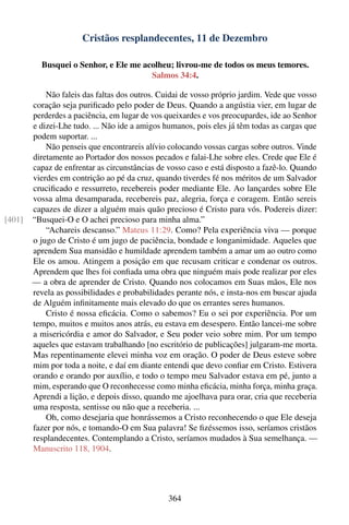 Cristãos resplandecentes, 11 de Dezembro

          Busquei o Senhor, e Ele me acolheu; livrou-me de todos os meus temores.
                                       Salmos 34:4.

            Não faleis das faltas dos outros. Cuidai de vosso próprio jardim. Vede que vosso
        coração seja puriﬁcado pelo poder de Deus. Quando a angústia vier, em lugar de
        perderdes a paciência, em lugar de vos queixardes e vos preocupardes, ide ao Senhor
        e dizei-Lhe tudo. ... Não ide a amigos humanos, pois eles já têm todas as cargas que
        podem suportar. ...
            Não penseis que encontrareis alívio colocando vossas cargas sobre outros. Vinde
        diretamente ao Portador dos nossos pecados e falai-Lhe sobre eles. Crede que Ele é
        capaz de enfrentar as circunstâncias de vosso caso e está disposto a fazê-lo. Quando
        vierdes em contrição ao pé da cruz, quando tiverdes fé nos méritos de um Salvador
        cruciﬁcado e ressurreto, recebereis poder mediante Ele. Ao lançardes sobre Ele
        vossa alma desamparada, recebereis paz, alegria, força e coragem. Então sereis
        capazes de dizer a alguém mais quão precioso é Cristo para vós. Podereis dizer:
[401]   “Busquei-O e O achei precioso para minha alma.”
            “Achareis descanso.” Mateus 11:29. Como? Pela experiência viva — porque
        o jugo de Cristo é um jugo de paciência, bondade e longanimidade. Aqueles que
        aprendem Sua mansidão e humildade aprendem também a amar um ao outro como
        Ele os amou. Atingem a posição em que recusam criticar e condenar os outros.
        Aprendem que lhes foi conﬁada uma obra que ninguém mais pode realizar por eles
        — a obra de aprender de Cristo. Quando nos colocamos em Suas mãos, Ele nos
        revela as possibilidades e probabilidades perante nós, e insta-nos em buscar ajuda
        de Alguém inﬁnitamente mais elevado do que os errantes seres humanos.
            Cristo é nossa eﬁcácia. Como o sabemos? Eu o sei por experiência. Por um
        tempo, muitos e muitos anos atrás, eu estava em desespero. Então lancei-me sobre
        a misericórdia e amor do Salvador, e Seu poder veio sobre mim. Por um tempo
        aqueles que estavam trabalhando [no escritório de publicações] julgaram-me morta.
        Mas repentinamente elevei minha voz em oração. O poder de Deus esteve sobre
        mim por toda a noite, e daí em diante entendi que devo conﬁar em Cristo. Estivera
        orando e orando por auxílio, e todo o tempo meu Salvador estava em pé, junto a
        mim, esperando que O reconhecesse como minha eﬁcácia, minha força, minha graça.
        Aprendi a lição, e depois disso, quando me ajoelhava para orar, cria que receberia
        uma resposta, sentisse ou não que a receberia. ...
            Oh, como desejaria que honrássemos a Cristo reconhecendo o que Ele deseja
        fazer por nós, e tomando-O em Sua palavra! Se ﬁzéssemos isso, seríamos cristãos
        resplandecentes. Contemplando a Cristo, seríamos mudados à Sua semelhança. —
        Manuscrito 118, 1904.




                                                364
 