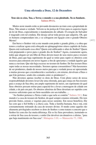 Uma oferenda a Deus, 12 de Dezembro

  Teus são os céus, Tua, a Terra; o mundo e a sua plenitude, Tu os fundaste.
                                Salmos 89:11.

    Muitos neste mundo estão se provando desonestos no trato com a propriedade de
Deus. Não amam a verdade. Volvem-se da justiça de Cristo para os aspectos legais
da lei de Deus, especialmente o mandamento do sábado. O coração do Salvador
é magoado com tal conduta. Ele deseja salvar toda pessoa que adquiriu. Oh, que
os homens compreendam isto, e se coloquem em ligação com o grande Obreiro
Mestre!                                                                                [402]
    Em breve o Senhor virá a este mundo com poder e grande glória, e a obra que
temos a realizar agora está esboçada no qüinquagésimo oitavo capítulo de Isaías.
Quem está realizando essa obra? Quem está ediﬁcando o altar do Senhor? Quem
está preparando o povo para o grande dia do Senhor? Agora, exatamente agora,
todos que alegam ser um ﬁlho de Deus devem trazer de seus meios para o tesouro
de Deus, para que haja suprimento do qual se retire para suprir os obreiros com
recursos para entrarem em novos lugares a ﬁm de apresentar a verdade àqueles que
nunca a ouviram. Que não haja escassez no tesouro do Senhor. De Seu tesouro Deus
supre todas as nossas necessidades. Seremos apenas consumidores? Não haveremos
de ser produtores, dando de nossos meios para que a verdade possa ser apresentada
a muitas pessoas que a reconhecerão e aceitarão e, em retorno, devolvam a Deus o
que Lhe pertence, sendo eles contados entre os produtores? ...
    Não devemos apenas receber os dons de Deus. Com pleno senso de nossa
responsabilidade devemos levar-Lhe uma oferenda, para que esteja em Seu tesouro
para o avanço de Sua obra, um amplo suprimento de meios, um suprimento do qual
Seus obreiros possam retirar para capacitá-los a levar a mensagem de cidade em
cidade, e de país em país. Os obreiros altruístas de Deus deveriam ser supridos com
recursos suﬁcientes para ser bem-sucedidos em seu trabalho. ...
    “Ao Senhor pertence a Terra e tudo o que nela se contém.” Salmos 24:1. Este
mundo é a casa do tesouro do Senhor, do qual sempre estamos retirando. Ele tem
provido frutos, cereais e vegetais para nosso sustento. Em nosso benefício, Ele
faz com que o Sol brilhe e a chuva caia. Toda a família humana, boa e má, está
constantemente retirando da casa do tesouro divino. O modo como aqueles tão
altamente privilegiados recebem os dons do Senhor e como tratam o concerto que o
Senhor fez com eles faz muita diferença. Ele os fez Seus provedores, instruindo-os
a retirar de Sua casa do tesouro, e então Lhe devolver em donativos e ofertas, “para
que haja mantimento em Sua casa”. Malaquias 3:10. — Manuscrito 73, 1900.




                                       365
 
