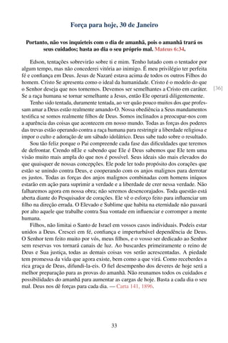 Força para hoje, 30 de Janeiro

  Portanto, não vos inquieteis com o dia de amanhã, pois o amanhã trará os
         seus cuidados; basta ao dia o seu próprio mal. Mateus 6:34.

    Edson, tentações sobrevirão sobre ti e mim. Tenho lutado com o tentador por
algum tempo, mas não concederei vitória ao inimigo. É meu privilégio ter perfeita
fé e conﬁança em Deus. Jesus de Nazaré estava acima de todos os outros Filhos do
homem. Cristo Se apresenta como o ideal da humanidade. Cristo é o modelo do que
o Senhor deseja que nos tornemos. Devemos ser semelhantes a Cristo em caráter.           [36]
Se a raça humana se tornar semelhante a Jesus, então Ele operará diligentemente.
    Tenho sido tentada, duramente tentada, ao ver quão pouco muitos dos que profes-
sam amar a Deus estão realmente amando-O. Nossa obediência a Seus mandamentos
testiﬁca se somos realmente ﬁlhos de Deus. Somos inclinados a preocupar-nos com
a aparência das coisas que acontecem em nosso mundo. Todas as forças dos poderes
das trevas estão operando contra a raça humana para restringir a liberdade religiosa e
impor o culto e adoração de um sábado idolátrico. Deus sabe tudo sobre o resultado.
    Sou tão feliz porque o Pai compreende cada fase das diﬁculdades que teremos
de defrontar. Crendo nEle e sabendo que Ele é Deus sabemos que Ele tem uma
visão muito mais ampla do que nos é possível. Seus ideais são mais elevados do
que quaisquer de nossas concepções. Ele pode ler todo propósito dos corações que
estão se unindo contra Deus, e cooperando com os anjos malignos para derrotar
os justos. Todas as forças dos anjos malignos combinadas com homens iníquos
estarão em ação para suprimir a verdade e a liberdade de crer nessa verdade. Não
falharemos agora em nossa obra; não seremos desencorajados. Toda questão está
aberta diante do Pesquisador de corações. Ele vê o esforço feito para inﬂuenciar um
ﬁlho na direção errada. O Elevado e Sublime que habita na eternidade não passará
por alto aquele que trabalhe contra Sua vontade em inﬂuenciar e corromper a mente
humana.
    Filhos, não limitai o Santo de Israel em vossos casos individuais. Podeis estar
unidos a Deus. Crescei em fé, conﬁança e imperturbável dependência de Deus.
O Senhor tem feito muito por vós, meus ﬁlhos, e o vosso ser dedicado ao Senhor
sem reservas vos tornará canais de luz. Ao buscardes primeiramente o reino de
Deus e Sua justiça, todas as demais coisas vos serão acrescentadas. A piedade
tem promessa da vida que agora existe, bem como a que virá. Como receberdes a
rica graça de Deus, difundi-la-eis. O ﬁel desempenho dos deveres de hoje será a
melhor preparação para as provas do amanhã. Não reunamos todos os cuidados e
possibilidades do amanhã para aumentar as cargas de hoje. Basta a cada dia o seu
mal. Deus nos dê forças para cada dia. — Carta 141, 1896.




                                         33
 
