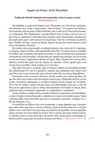 Seguir em frente, 14 de Dezembro

      Tendes já rodeado bastante esta montanha; virai-vos para o norte.
                             Deuteronômio 2:3.

    Ide trabalhar, é a palavra do Senhor a nós. Não podeis ver o ﬁm desde o princípio,
não obstante, orai, crede, e segui avante. “Ide em frente” foi a palavra do Senhor a
Israel quando estavam junto ao Mar Vermelho com o exército de Faraó pressionando-
os à retaguarda. Eles obedeceram, e quando Moisés feriu as águas com sua vara, eis
que estas se separaram e permaneceram erguidas como uma parede, criando uma
passagem pela qual o povo passou em segurança. Com fé e conﬁança na palavra
que o Senhor nos deu, vamos em frente, seguros de que Ele estará conosco como
nosso Auxiliador e Protetor.
    Ide avante, não em presunção e exaltação própria, mas cheios de fé, esperança,
e coragem. Anjos de Deus estão guardando Seus ﬁéis. Se observarem o caminho
do Senhor, eles receberão toda ajuda necessária. A obra do Senhor tem geralmente
começado de modo humilde, e desprezada por aqueles que desejam seja ela levada
avante com força e importância desde seu início. Mas o Senhor deve provar Seus
obreiros, muitos dos quais não são capazes de suportar o êxito, aqueles que, caso
fossem bem-sucedidos, iriam exaltar-se a si mesmos.
    Seja Deus louvado e exaltado. Que os homens andem em humildade perante
Ele, gloriﬁcando-O e não a si próprios. Aqueles que trabalham com maior êxito
para Deus são os que oram mais, que colocam sobre Ele sua inteira dependência.
    Em muitos casos a escassez de meios está de acordo com o plano de Deus, de
que Sua obra seja levada avante da mesma maneira que a Majestade do Céu a levou
avante. Economia, abnegação, e sacrifício próprio devem sempre ser revelados.
Até o ﬁm do tempo a igreja terá que lutar com diﬁculdades, para que a obra de
Deus possa apresentar-se pura e limpa, não maculada com fraude ou intriga. Deus
puriﬁcará toda a instituição expulsando os compradores e vendedores.
    Crede em Deus, e andai em Seu conselho. Podereis ter que lutar com diﬁculdades,
e então o Senhor revelará Seu poder e sabedoria em resposta à humilde oração. Tende
conﬁança nEle como num Deus que ouve e responde às petições. Achegai-vos, e
Ele Se achegará a vós. ...
    O ministério da Palavra não está meramente a cargo daqueles que a pregam,
mas sobre todos que lêem e ouvem a Palavra. O povo de Deus deve ter o coração
repleto com o amor de Cristo para que suas palavras de gratidão e louvor aqueçam
outros corações em necessidade de auxílio. Este é serviço que todos podem realizar,
e o Senhor aceita-o como oferecido a Si mesmo. Ele o torna eﬁcaz, concedendo ao
obreiro zeloso a graça que reconcilia o homem com Deus. — Manuscrito 158, 1902.          [405]




                                        367
 