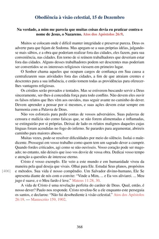 Obediência à visão celestial, 15 de Dezembro

         Na verdade, a mim me parecia que muitas coisas devia eu praticar contra o
                   nome de Jesus, o Nazareno. Atos dos Apóstolos 26:9.

            Muitos se colocam onde é difícil manter integridade e preservar pureza. Deus os
        adverte para que fujam de Sodoma. Mas apegam-se a suas próprias idéias, julgando-
        se mais sábios, e a obra que poderiam realizar fora das cidades, eles fazem, para sua
        conveniência, nas cidades. Em torno de si reúnem trabalhadores que deveriam estar
        fora das cidades. Alguns desses trabalhadores podem ser descrentes mas poderiam
        ser convertidos se os interesses religiosos viessem em primeiro lugar.
            O Senhor chama aqueles que ocupam cargos de conﬁança em Sua causa a
        centralizarem suas atividades fora das cidades, a ﬁm de que atraiam crentes e
        descrentes para a sua inﬂuência, e então tomem todas as providências para oferecer-
        lhes vantagens religiosas.
            Os cristãos serão provados e tentados. Mas se estiverem buscando servir a Deus
        sinceramente, ser-lhes-á concedida força para todo conﬂito. Não devem eles ouvir
        os falsos relatos que lhes vêm aos ouvidos, mas seguir avante no caminho do dever.
        Devem aprender a pensar por si mesmos, e suas ações devem estar sempre em
        harmonia com a Palavra de Deus.
            Não vos esforceis para pedir contas de vossos adversários. Suas palavras de
        censura e malícia são como faíscas que, se não forem alimentadas e inﬂamadas,
        se extinguirão por si próprias. Deixai de lado os relatos malignos daqueles cujas
        línguas foram acendidas no fogo do inferno. Se parardes para argumentar, abrireis
        caminho para maiores abusos.
            Muitas vezes, pode-se resolver diﬁculdades por meio do silêncio. Isolai o male-
        dicente. Prossegui em vosso trabalho como quem tem um sagrado dever a cumprir.
        Quando fordes criticados, agi como se não ouvísseis. Vosso coração pode ser mago-
        ado; no entanto, não deixeis que isso vos desvie de vossa obra. Dedicai vosso tempo
        e atenção a questões de interesse eterno.
            Cristo é vosso exemplo. Ele veio a este mundo e em humanidade viveu da
        maneira pela qual deseja que vivais. Olhai para Ele. Estudai Seus planos, propósitos
[406]   e métodos. Sua vida é nosso compêndio. Um Salvador divino-humano, Ele Se
        apresenta diante de nós com o convite: “Vinde a Mim, ... e Eu vos aliviarei. ... Meu
        jugo é suave, e o Meu fardo é leve.” Mateus 11:28, 30.
            A vida de Cristo é uma revelação perfeita do caráter de Deus. Qual, então, é
        nosso dever? Paulo nos responde. Cristo revelou-Se a ele enquanto este perseguia
        os santos, e declarou: “Não fui desobediente à visão celestial.” Atos dos Apóstolos
        26:19. — Manuscrito 159, 1902.




                                                368
 