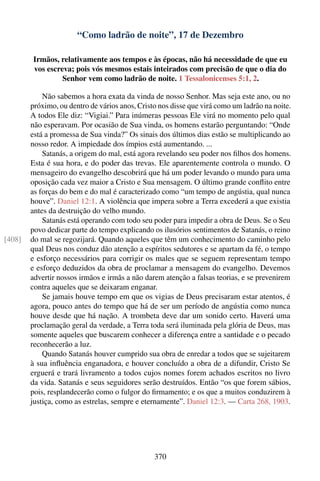 “Como ladrão de noite”, 17 de Dezembro

        Irmãos, relativamente aos tempos e às épocas, não há necessidade de que eu
        vos escreva; pois vós mesmos estais inteirados com precisão de que o dia do
                 Senhor vem como ladrão de noite. 1 Tessalonicenses 5:1, 2.

            Não sabemos a hora exata da vinda de nosso Senhor. Mas seja este ano, ou no
        próximo, ou dentro de vários anos, Cristo nos disse que virá como um ladrão na noite.
        A todos Ele diz: “Vigiai.” Para inúmeras pessoas Ele virá no momento pelo qual
        não esperavam. Por ocasião de Sua vinda, os homens estarão perguntando: “Onde
        está a promessa de Sua vinda?” Os sinais dos últimos dias estão se multiplicando ao
        nosso redor. A impiedade dos ímpios está aumentando. ...
            Satanás, a origem do mal, está agora revelando seu poder nos ﬁlhos dos homens.
        Esta é sua hora, e do poder das trevas. Ele aparentemente controla o mundo. O
        mensageiro do evangelho descobrirá que há um poder levando o mundo para uma
        oposição cada vez maior a Cristo e Sua mensagem. O último grande conﬂito entre
        as forças do bem e do mal é caracterizado como “um tempo de angústia, qual nunca
        houve”. Daniel 12:1. A violência que impera sobre a Terra excederá a que existia
        antes da destruição do velho mundo.
            Satanás está operando com todo seu poder para impedir a obra de Deus. Se o Seu
        povo dedicar parte do tempo explicando os ilusórios sentimentos de Satanás, o reino
[408]   do mal se regozijará. Quando aqueles que têm um conhecimento do caminho pelo
        qual Deus nos conduz dão atenção a espíritos sedutores e se apartam da fé, o tempo
        e esforço necessários para corrigir os males que se seguem representam tempo
        e esforço deduzidos da obra de proclamar a mensagem do evangelho. Devemos
        advertir nossos irmãos e irmãs a não darem atenção a falsas teorias, e se prevenirem
        contra aqueles que se deixaram enganar.
            Se jamais houve tempo em que os vigias de Deus precisaram estar atentos, é
        agora, pouco antes do tempo que há de ser um período de angústia como nunca
        houve desde que há nação. A trombeta deve dar um sonido certo. Haverá uma
        proclamação geral da verdade, a Terra toda será iluminada pela glória de Deus, mas
        somente aqueles que buscarem conhecer a diferença entre a santidade e o pecado
        reconhecerão a luz.
            Quando Satanás houver cumprido sua obra de enredar a todos que se sujeitarem
        à sua inﬂuência enganadora, e houver concluído a obra de a difundir, Cristo Se
        erguerá e trará livramento a todos cujos nomes forem achados escritos no livro
        da vida. Satanás e seus seguidores serão destruídos. Então “os que forem sábios,
        pois, resplandecerão como o fulgor do ﬁrmamento; e os que a muitos conduzirem à
        justiça, como as estrelas, sempre e eternamente”. Daniel 12:3. — Carta 268, 1903.




                                                370
 