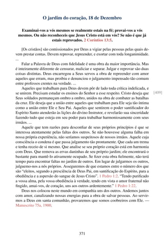 O jardim do coração, 18 de Dezembro

  Examinai-vos a vós mesmos se realmente estais na fé; provai-vos a vós
 mesmos. Ou não reconheceis que Jesus Cristo está em vós? Se não é que já
                   estais reprovados. 2 Coríntios 13:5.

    [Os cristãos] são comissionados por Deus a vigiar pelas pessoas pelas quais de-
vem prestar contas. Devem reprovar, repreender, e exortar com toda longanimidade.
...
    Falar a Palavra de Deus com ﬁdelidade é uma obra da maior importância. Mas
é inteiramente diferente de censurar, maliciar e separar. Julgar e reprovar são duas
coisas distintas. Deus encarregou a Seus servos a obra de repreender com amor
aqueles que erram, mas proibiu e denunciou o julgamento impensado tão comum
entre professos crentes na verdade. ...
    Aqueles que trabalham para Deus devem pôr de lado toda crítica indelicada, e
se unirem. Precisam estudar os ensinos do Senhor a esse respeito. Cristo deseja que    [409]
Seus soldados permaneçam ombro a ombro, unidos na obra de combater as batalhas
da cruz. Ele deseja que a união entre aqueles que trabalham para Ele seja tão íntima
como a união entre Ele e Seu Pai. Aqueles que sentirem o poder santiﬁcador do
Espírito Santo atenderão às lições do divino Instrutor, e revelarão sua sinceridade
fazendo tudo que esteja em seu poder para trabalhar harmoniosamente com seus
irmãos. ...
    Aquele que tem razões para desconﬁar de seus próprios princípios é que se
interessa atentamente pelas faltas dos outros. Se não houvesse alguma falha em
nossa própria experiência, não seríamos suspeitosos de nossos irmãos. Aquele cuja
consciência o condena é que passa julgamento tão prontamente. Que cada um trema
e tenha receio de si mesmo. Que analise se seu próprio coração está em harmonia
com Deus. Que remova as ervas daninhas de seu próprio jardim; ele encontrará o
bastante para mantê-lo ativamente ocupado. Se ﬁzer esta obra ﬁelmente, não terá
tempo para encontrar faltas no jardim de outros. Em lugar de julgarmos os outros,
julguemo-nos a nós próprios. Asseguremos de que estamos entre o número dos que
são “eleitos, segundo a presciência de Deus Pai, em santiﬁcação do Espírito, para a
obediência e a aspersão do sangue de Jesus Cristo”. 1 Pedro 1:2. “Tendo puriﬁcado
a vossa alma, pela vossa obediência à verdade, tendo em vista o amor fraternal não
ﬁngido, amai-vos, de coração, uns aos outros ardentemente.” 1 Pedro 1:22.
    Deus nos colocou neste mundo em companhia uns dos outros. Andemos juntos
com amor, canalizando nossas energias para a obra de salvar pessoas. Ao servir-
mos a Deus em santa comunhão, provaremos que somos coobreiro