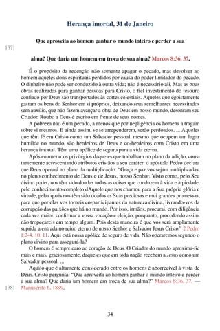 Herança imortal, 31 de Janeiro

              Que aproveita ao homem ganhar o mundo inteiro e perder a sua
[37]

           alma? Que daria um homem em troca de sua alma? Marcos 8:36, 37.

           É o propósito da redenção não somente apagar o pecado, mas devolver ao
       homem aqueles dons espirituais perdidos por causa do poder limitador do pecado.
       O dinheiro não pode ser conduzido à outra vida; não é necessário ali. Mas as boas
       obras realizadas para ganhar pessoas para Cristo, o ﬁel investimento do tesouro
       conﬁado por Deus são transportados às cortes celestiais. Aqueles que egoistamente
       gastam os bens do Senhor em si próprios, deixando seus semelhantes necessitados
       sem auxílio, que não fazem avançar a obra de Deus em nosso mundo, desonram seu
       Criador. Roubo a Deus é escrito em frente de seus nomes.
           A pobreza não é um pecado, a menos que por negligência os homens a tragam
       sobre si mesmos. E ainda assim, se se arrependerem, serão perdoados. ... Aqueles
       que têm fé em Cristo como um Salvador pessoal, mesmo que ocupem um lugar
       humilde no mundo, são herdeiros de Deus e co-herdeiros com Cristo em uma
       herança imortal. Têm uma apólice de seguro para a vida eterna.
           Após enumerar os privilégios daqueles que trabalham no plano da adição, cons-
       tantemente acrescentando atributos cristãos a seu caráter, o apóstolo Pedro declara
       que Deus operará no plano da multiplicação: “Graça e paz vos sejam multiplicadas,
       no pleno conhecimento de Deus e de Jesus, nosso Senhor. Visto como, pelo Seu
       divino poder, nos têm sido doadas todas as coisas que conduzem à vida e à piedade,
       pelo conhecimento completo dAquele que nos chamou para a Sua própria glória e
       virtude, pelas quais nos têm sido doadas as Suas preciosas e mui grandes promessas,
       para que por elas vos torneis co-participantes da natureza divina, livrando-vos da
       corrupção das paixões que há no mundo. Por isso, irmãos, procurai, com diligência
       cada vez maior, conﬁrmar a vossa vocação e eleição; porquanto, procedendo assim,
       não tropeçareis em tempo algum. Pois desta maneira é que vos será amplamente
       suprida a entrada no reino eterno de nosso Senhor e Salvador Jesus Cristo.” 2 Pedro
       1:2-4, 10, 11. Aqui está nossa apólice de seguro de vida. Não operaremos segundo o
       plano divino para assegurá-la?
           O homem é sempre caro ao coração de Deus. O Criador do mundo aproxima-Se
       mais e mais, graciosamente, daqueles que em toda nação recebem a Jesus como um
       Salvador pessoal. ...
           Aquilo que é altamente considerado entre os homens é aborrecível à vista de
       Deus. Cristo pergunta: “Que aproveita ao homem ganhar o mundo inteiro e perder
       a sua alma? Que daria um homem em troca de sua alma?” Marcos 8:36, 37. —
[38]   Manuscrito 6, 1899.



                                               34
 