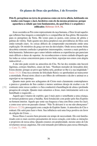 Os planos de Deus são perfeitos, 1 de Fevereiro

       Pela fé, peregrinou na terra da promessa como em terra alheia, habitando em
         tendas com Isaque e Jacó, herdeiros com ele da mesma promessa; porque
          aguardava a cidade que tem fundamentos, da qual Deus é o arquiteto e
                                ediﬁcador. Hebreus 11:9, 10.

           Jesus ascendeu ao Pai como representante da raça humana, e Deus levará aqueles
       que reﬂetem Sua imagem a contemplá-Lo e compartilhar de Sua glória. Há mansões
       para os peregrinos da Terra. Há vestes para os justos, com coroas de glória e
       palmas de vitória. Tudo quanto nos deixa perplexos nas providências de Deus será
       então tornado claro. As coisas difíceis de compreender encontrarão então uma
       explicação. Os mistérios da graça ser-nos-ão desvelados. Onde nossa mente ﬁnita
       descobria somente confusão e propósitos interrompidos, veremos a mais perfeita e
       bela harmonia. Saberemos que o amor inﬁnito ordenou as experiências que pareciam
       mais difíceis e duras de suportar. Ao reconhecermos o terno cuidado dAquele que
       faz todas as coisas concorrerem para o nosso bem, regozijar-nos-emos com alegria
       indescritível ...
           A dor não pode existir na atmosfera do Céu. No lar dos remidos não haverá
       lágrimas, cortejos fúnebres, sinais de luto. “Nenhum morador de Jerusalém dirá:
       Estou doente; porque ao povo que habita nela, perdoar-se-lhe-á a sua iniqüidade.”
       Isaías 33:24. Uma rica corrente de felicidade ﬂuirá e se aprofundará ao transcorrer
       a eternidade. Pensai nisto; dizei-o aos ﬁlhos do sofrimento e da dor e animai-os a
       regozijar-se na esperança.
           Quanto mais perto nos achegamos de Cristo mais claramente contemplamos
       a pureza e grandeza de Seu caráter e menos sentimos desejo de exaltar o eu. O
[39]   contraste entre nosso caráter e o Seu conduzirá à humilhação de alma e profunda
       pesquisa de coração. Quanto mais amarmos a Jesus, mais inteiramente será o eu
       humilhado e esquecido. ...
           Aquele que é manso de espírito, que é mais puro e semelhante a uma criança,
       se tornará poderoso para a batalha. Será fortalecido com poder pelo Seu Espírito
       no homem interior. Aquele que sente sua fraqueza e luta com Deus como fez Jacó,
       e como esse servo no passado clamar: “Não Te deixarei ir se me não abençoares”
       (Gênesis 32:26), prosseguirá com a unção do Espírito Santo. A atmosfera do Céu o
       rodeará. Ele sairá para fazer o bem. Sua inﬂuência será uma força positiva em favor
       da religião de Cristo. ...
           Nosso Deus é socorro bem presente em tempo de necessidade. Ele está familia-
       rizado com os mais secretos pensamentos de nosso coração, com todas as intenções
       e propósitos de nossa alma. Quando estamos em perplexidade, mesmo antes de Lhe
       revelarmos nossas angústias, Ele está tomando providências para nossa libertação.
       — Carta 73, 1905.



                                               36
 
