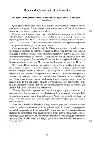 Hoje é o dia da salvação, 4 de Fevereiro

  Eis, agora, o tempo sobremodo oportuno, eis, agora, o dia da salvação. 2
                              Coríntios 6:2.

    Quão gratos deveríamos todos estar por não ser demasiado tarde para que os
erros sejam corrigidos! É nosso solene dever revelar amor por Deus não apenas em
nossas palavras, mas em ações e em verdade.                                            [42]
    Deus apela neste tempo por obreiros habilitados que sempre sejam achados do
lado do Obreiro-Chefe. Devemos ter a verdade no coração e amor por Cristo. “Se
alguém quer vir após Mim”, Ele disse, “a si mesmo se negue, tome a sua cruz e
siga-Me.” Marcos 8:34. Temos todos uma obra individual a cumprir em negar o eu
e em operar nossa salvação com temor e tremor. ...
    Cada pessoa que se situa do lado de Cristo será tentada com todo o poder
da inﬂuência sedutora de Satanás. A graça de Deus pode renovar-te o coração,
fortalecer-te contra a tentação, e dar-te ansioso desejo pelo Espírito de Deus. Pode
fazer-te limpo no sangue do Cordeiro. Tua alma e a de tua família são de mais valor
do que todos os ganhos deste mundo. Necessitas da vida espiritual da Palavra de
Deus renovada em ti, dia a dia. Necessitas caminhar humildemente com Deus.
    Brevemente Deus vindicará Sua justiça perante o Universo. Sua justiça requer
que o pecado seja punido; Sua misericórdia consente que o pecado será perdoado
mediante arrependimento e conﬁssão. O perdão pode vir somente mediante Seu
unigênito Filho; somente Cristo pode expiar o pecado — e tão-somente quando o
pecado é objeto de arrependimento e abandonado. O homem rompeu sua ligação
com Deus, e sua alma tornou-se paralisada e impotente pelo veneno mortal do
pecado. Mas houve um tempo em que a proclamação soou através das cortes
celestes: Achei um resgate! Uma vida divina foi dada como resgate do homem; Um
igual ao Pai tornou-Se o substituto do homem.
    Tão engenhosos são os planos que Satanás lança para enganar e perverter, que
as próprias bênçãos que nos vêm na vida divina podem ser tornadas em ardis. Pelo
mesmo falso raciocínio mediante o qual enganou Adão e Eva no Jardim do Éden, ele
busca tornar em armadilhas e uma maldição as mesmas bênçãos que Deus manda
para nosso bem. ...
    Deus deu o Seu Filho Unigênito à raça humana para que o homem pudesse
tornar-se participante da natureza divina pela aceitação do remédio para o pecado,
permitindo a operação da divina graça de Cristo em sua vida. O poder da divindade
operando na humanidade pode trazer o homem a uma correta relação com Deus. O
homem caído, ao prevalecer-se do poder divino trazido a seu alcance, pode tornar-se
um com Deus. A vida eterna é a bênção que Cristo veio conceder ao mundo. —
Carta 38, 1907.                                                                        [43]




                                        39
 