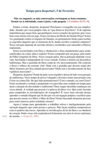 Tempo para despertar!, 5 de Fevereiro

          Não vos enganeis: as más conversações corrompem os bons costumes.
        Tornai-vos à sobriedade, como é justo, e não pequeis. 1 Coríntios 15:33, 34.

           Irmãos e irmãs, despertai, despertai! Proclamai o evangelho em sua simplici-
       dade. Atendei, por vossa própria vida, ao “que dizem as Escrituras”. É de suprema
       importância que ouçais bem, que puriﬁqueis vossos corações do egoísmo, pois vosso
       bem-estar eterno está em jogo. Estais em busca da Pérola de Grande Preço? Estais
       vos guardando contra os enganos de Satanás, ou permaneceis ﬁrmes para receber
       as sugestões daqueles que se afastaram da fé, dando ouvidos a espíritos sedutores?
       Vossa salvação depende de ouvirdes direito e receberdes com mansidão a Palavra
       implantada.
           Sereis reconciliados com Deus e obedecereis a Seus mandamentos para serdes
       santiﬁcados em corpo, alma e espírito? Fostes comprados por um preço, pela morte
       do Filho Unigênito de Deus. Vosso coração pulsa. Dessa pulsação depende vossa
       vida. Sua batida é independente de vossa vontade. Comeis e dormis em descuidosa
       indiferença. Mas o guardião de Deus cuida de vós incessantemente. Ele controla
       o ﬂuxo e reﬂuxo da corrente vital. Onde está a gratidão que deveria surgir dos
       lábios humanos por Seu cuidado preservador? Onde está o reconhecimento de Sua
       vigilância incessante? ...
           Despertai, despertai! Ponde de parte vosso orgulho e deixai de lado vossa posição
       de indiferença. Vosso tempo de prova é chegado e devemos tomar uma posição com
       Cristo ou contra Ele. De que lado permanecereis? Com o mundo, ou com Cristo?
       Estais recebendo a verdade e preparando-vos para falar uma verdade em tempo para
       atrair a atenção do descuidado e indiferente? Deus requer decididas mudanças em
       vossa atitude. A verdade que possuís é a palavra do Deus vivo. Que estais fazendo
       para cumprirdes as reivindicações do evangelho? É vosso mais elevado desejo
       aprender a vontade dAquele que Se deu por vós em negação própria e sacrifício para
       que possais tornar-vos ﬁlhos e ﬁlhas de Deus? Estais buscando despertar pessoas
       para sentir interesse pelas realidades eternas?
           Agora é tempo para aprenderdes a trabalhar zelosa e inteligentemente pela
       salvação daqueles que estão prestes a perecer. Não façais nenhum compromisso
       com os poderes das trevas. Aprendei as reividicações da lei de Deus e as obedecei
       de coração. Então vossa vida resplandecerá fortemente em meio às trevas espirituais
[44]   do mundo. — Carta 32, 1907.




                                                40
 