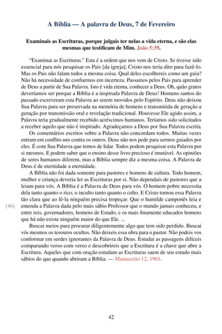 A Bíblia — A palavra de Deus, 7 de Fevereiro

         Examinais as Escrituras, porque julgais ter nelas a vida eterna, e são elas
                       mesmas que testiﬁcam de Mim. João 5:39.

           “Examinai as Escrituras.” Esta é a ordem que nos vem de Cristo. Se tivesse sido
       essencial para nós pesquisar os Pais [da igreja], Cristo nos teria dito para fazê-lo.
       Mas os Pais não falam todos a mesma coisa. Qual deles escolhereis como um guia?
       Não há necessidade de conﬁarmos em incerteza. Passamos pelos Pais para aprender
       de Deus a partir de Sua Palavra. Isto é vida eterna, conhecer a Deus. Oh, quão gratos
       deveríamos ser porque a Bíblia é a inspirada Palavra de Deus! Homens santos do
       passado escreveram esta Palavra ao serem movidos pelo Espírito. Deus não deixou
       Sua Palavra para ser preservada na memória de homens e transmitida de geração a
       geração por transmissão oral e revelação tradicional. Houvesse Ele agido assim, a
       Palavra teria gradualmente recebido acréscimos humanos. Teríamos sido solicitados
       a receber aquilo que não é inspirado. Agradeçamos a Deus por Sua Palavra escrita.
           Os comentários escritos sobre a Palavra não concordam todos. Muitas vezes
       entram em conﬂito uns contra os outros. Deus não nos pede para sermos guiados por
       eles. É com Sua Palavra que temos de lidar. Todos podem pesquisar esta Palavra por
       si mesmos. E podem saber que o ensino desse livro precioso é imutável. As opiniões
       de seres humanos diferem, mas a Bíblia sempre diz a mesma coisa. A Palavra de
       Deus é de eternidade a eternidade.
           A Bíblia não foi dada somente para pastores e homens de cultura. Todo homem,
       mulher e criança deveria ler as Escrituras por si. Não dependais de pastores que a
       leiam para vós. A Bíblia é a Palavra de Deus para vós. O homem pobre necessita
       dela tanto quanto o rico, o inculto tanto quanto o culto. E Cristo tornou essa Palavra
       tão clara que ao lê-la ninguém precisa tropeçar. Que o humilde camponês leia e
[46]   entenda a Palavra dada pelo mais sábio Professor que o mundo jamais conheceu, e
       entre reis, governadores, homens de Estado, e os mais ﬁnamente educados homens
       que há não existe ninguém maior do que Ele. ...
           Buscai meios para procurar diligentemente algo que tem sido perdido. Buscai
       vós mesmos os tesouros ocultos. Não deixeis essa obra para o pastor. Não podeis vos
       conformar em serdes ignorantes da Palavra de Deus. Estudai as passagens difíceis
       comparando verso com verso e descobrireis que a Escritura é a chave que abre a
       Escritura. Aqueles que com oração estudam as Escrituras saem de seu estudo mais
       sábios do que quando abriram a Bíblia. — Manuscrito 12, 1901.




                                                42
 
