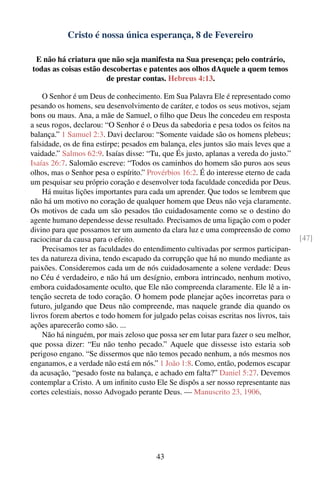 Cristo é nossa única esperança, 8 de Fevereiro

 E não há criatura que não seja manifesta na Sua presença; pelo contrário,
todas as coisas estão descobertas e patentes aos olhos dAquele a quem temos
                       de prestar contas. Hebreus 4:13.

    O Senhor é um Deus de conhecimento. Em Sua Palavra Ele é representado como
pesando os homens, seu desenvolvimento de caráter, e todos os seus motivos, sejam
bons ou maus. Ana, a mãe de Samuel, o ﬁlho que Deus lhe concedeu em resposta
a seus rogos, declarou: “O Senhor é o Deus da sabedoria e pesa todos os feitos na
balança.” 1 Samuel 2:3. Davi declarou: “Somente vaidade são os homens plebeus;
falsidade, os de ﬁna estirpe; pesados em balança, eles juntos são mais leves que a
vaidade.” Salmos 62:9. Isaías disse: “Tu, que És justo, aplanas a vereda do justo.”
Isaías 26:7. Salomão escreve: “Todos os caminhos do homem são puros aos seus
olhos, mas o Senhor pesa o espírito.” Provérbios 16:2. É do interesse eterno de cada
um pesquisar seu próprio coração e desenvolver toda faculdade concedida por Deus.
    Há muitas lições importantes para cada um aprender. Que todos se lembrem que
não há um motivo no coração de qualquer homem que Deus não veja claramente.
Os motivos de cada um são pesados tão cuidadosamente como se o destino do
agente humano dependesse desse resultado. Precisamos de uma ligação com o poder
divino para que possamos ter um aumento da clara luz e uma compreensão de como
raciocinar da causa para o efeito.                                                     [47]
    Precisamos ter as faculdades do entendimento cultivadas por sermos participan-
tes da natureza divina, tendo escapado da corrupção que há no mundo mediante as
paixões. Consideremos cada um de nós cuidadosamente a solene verdade: Deus
no Céu é verdadeiro, e não há um desígnio, embora intrincado, nenhum motivo,
embora cuidadosamente oculto, que Ele não compreenda claramente. Ele lê a in-
tenção secreta de todo coração. O homem pode planejar ações incorretas para o
futuro, julgando que Deus não compreende, mas naquele grande dia quando os
livros forem abertos e todo homem for julgado pelas coisas escritas nos livros, tais
ações aparecerão como são. ...
    Não há ninguém, por mais zeloso que possa ser em lutar para fazer o seu melhor,
que possa dizer: “Eu não tenho pecado.” Aquele que dissesse isto estaria sob
perigoso engano. “Se dissermos que não temos pecado nenhum, a nós mesmos nos
enganamos, e a verdade não está em nós.” 1 João 1:8. Como, então, podemos escapar
da acusação, “pesado foste na balança, e achado em falta?” Daniel 5:27. Devemos
contemplar a Cristo. A um inﬁnito custo Ele Se dispôs a ser nosso representante nas
cortes celestiais, nosso Advogado perante Deus. — Manuscrito 23, 1906.




                                        43
 