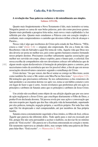 Cada dia, 9 de Fevereiro

          A revelação das Tuas palavras esclarece e dá entendimento aos simples.
                                    Salmos 119:130.

           Quanto mais freqüentemente o Novo Testamento é lido, mais instrutivo se torna.
       Ninguém jamais se cansa de suas belas palavras, pois são como preciosas gemas.
       Quanto mais profunda a pesquisa feita nelas, mais nova e mais esplêndida é a luz
       reﬂetida por elas. Quanto mais estudamos a Palavra com um coração simples e
       conﬁante, mais compreendemos o caminho que devemos trilhar a ﬁm de alcançar o
       Paraíso...
           Nossa vida é algo que recebemos de Cristo pelo estudo de Sua Palavra. “NEle,
       estava a vida” (João 1:4) — original, não emprestada. Ele era a fonte da vida.
       Recebemos vida do Salvador a qual Ele toma de volta. Aquela vida que Deus nos
       deu deveria ser posta no melhor uso, pois como agentes humanos estamos formando
       nosso próprio destino. Precisamos escolher sabiamente aquelas associações que
       melhor nos servirão em corpo, alma e espírito, para o futuro país, o celestial. Em
       nossa escolha de companheiros não nos deveríamos colocar sob inﬂuências que de
[48]   algum modo sejam desfavoráveis à formação de princípios puros e corretos, pois
       necessitamos todos da assistência que nos for possível obter, a ﬁm de que em nossas
       associações desenvolvamos caracteres segundo a semelhança de Cristo.
           Cristo declara: “Ao que vencer, dar-lhe-ei sentar-se comigo no Meu trono, assim
       como também Eu venci e Me sentei com Meu Pai no Seu trono.” Apocalipse 3:21.
       Há tentações que precisamos enfrentar. Se nos submetermos a elas estaremos do
       lado perdedor e ao encontrar derrota vez após vez, torna-se um hábito cometer o erro
       em lugar de fazer o que é certo. Assim revelamos que preferimos pôr em ação os
       princípios e atributos de Satanás antes que os princípios e atributos de Jesus Cristo.
       ...
           Um cristão não escolherá como objeto de sua afeição alguém que por seu curso
       de ação negligencie a Jesus Cristo, que cruciﬁque diariamente o Filho de Deus, e
       ponha-O em declarada desonra. Tal pessoa revela por suas ações e conversação que
       não tem respeito por Aquele que deu Sua vida pela vida da humanidade, suportando
       por eles pobreza, tentação, negação própria, e sacrifício próprio. Por toda Sua vida
       aqui Ele foi desprezado e mal compreendido, até por membros de Sua própria
       família.
           Satanás estava constantemente sugerindo a Seus irmãos, os ﬁlhos de José, críticas
       Àquele que parecia tão diferente deles. Todo apelo para o mal era recusado por
       Ele, porque Ele não seria persuadido a aceitar o malfeito, ou desviar-Se no mínimo
       ponto do “Está escrito”. Ele parecia ter a Escritura entesourada no coração e mente.
       Ele raramente reprovava as atitudes deles, mas sempre tinha uma palavra de Deus
       para falar-lhes: “Está escrito”. — Manuscrito 2, 1896.



                                                44
 
