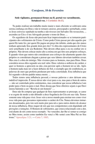 Corajosos, 10 de Fevereiro

      Sede vigilantes, permanecei ﬁrmes na fé, portai-vos varonilmente,
                        fortalecei-vos. 1 Coríntios 16:13.

    Tu podes realizar um trabalho muito maior e mais eﬁciente se cultivares uma
serena conﬁança em Deus e não te tornares ansioso, preocupado e perturbado, como
se Jesus estivesse sepultado na tumba e não tivesses um Salvador. Ele ressuscitou, ...
ascendeu ao Céu e é teu Advogado perante o trono de Deus. ...
    Os seguidores de Jesus não precisam ﬁcar impressionados se se tornarem parti-
cipantes dos sofrimentos de Cristo. Como pode Cristo passar por alto aqueles por         [49]
quem Ele tanto fez, por quem Ele pagou um preço tão inﬁnito, ainda que eles nunca
tenham apreciado Seu grande dom por eles? A obra dos representantes de Cristo
será semelhante à de seu Redentor. Não devem olhar para o eu ou conﬁar em si
próprios. Não devem colocar muito alto a estima em que têm seus próprios esforços.
E quando vêem que outros não consideram seus esforços tão altamente quanto eles
próprios os consideram chegam a pensar que seus labores deveriam também cessar.
Mas esta é a obra do inimigo. Não vivemos para os homens, mas para Deus. Deus
considera nossa obra segundo seu real valor. Deus valoriza a nobreza de caráter, e
quer os homens a apreciem ou não, esta persiste após o homem ter-se ido. Após
o homem nada mais ter a fazer debaixo do Sol, o exemplo que ele estabeleceu, as
palavras de ouro que proferiu perduram por toda a eternidade. Esta inﬂuência que
foi segundo o divino padrão nunca morre. ...
    Todos temos uma inﬂuência pessoal, e nossas palavras e atos deixam uma
indelével impressão. É nosso dever não viver para o eu, mas para o bem de outros
— não ser controlado pelos sentimentos, mas considerar que nossa inﬂuência é um
poder para o bem ou para o mal. Deus deseja que Seus obreiros sejam o que Davi
instou Salomão a ser: “Revela-te um homem”. ...
    Deus não Se compraz que qualquer de Seus representantes se preocupe, se canse
e se esgote de modo a não difundir a doce fragrância do Céu em sua vida. Temos
somente uma vida para viver. Jesus veio a nosso mundo para ensinar-nos como viver
essa vida para que possamos representar o caráter do Céu. Nunca devemos tornar-
nos desanimados, pois isto será muito pior para nós e para outros dentro do alcance
de nossa inﬂuência. Deus requer de nós que nos comportemos com dignidade sob
provações e tentações. O Homem de sofrimentos, que estava relacionado com a dor,
está diante de nós como nosso exemplo. “Ao vencedor, dar-lhe-ei sentar-se comigo
no Meu trono, assim como também Eu venci e Me sentei com Meu Pai no Seu
trono.” Apocalipse 3:21. — Carta 7, 1885.




                                         45
 