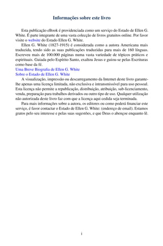 Informações sobre este livro

    Esta publicação eBook é providenciada como um serviço do Estado de Ellen G.
White. É parte integrante de uma vasta colecção de livros gratuitos online. Por favor
visite o website do Estado Ellen G. White.
    Ellen G. White (1827-1915) é considerada como a autora Americana mais
traduzida, tendo sido as suas publicações traduzidas para mais de 160 línguas.
Escreveu mais de 100.000 páginas numa vasta variedade de tópicos práticos e
espirituais. Guiada pelo Espírito Santo, exaltou Jesus e guiou-se pelas Escrituras
como base da fé.
Uma Breve Biograﬁa de Ellen G. White
Sobre o Estado de Ellen G. White
    A visualização, impressão ou descarregamento da Internet deste livro garante-
lhe apenas uma licença limitada, não exclusiva e intransmissível para uso pessoal.
Esta licença não permite a republicação, distribuição, atribuição, sub-licenciamento,
venda, preparação para trabalhos derivados ou outro tipo de uso. Qualquer utilização
não autorizada deste livro faz com que a licença aqui cedida seja terminada.
    Para mais informações sobre a autora, os editores ou como poderá ﬁnanciar este
serviço, é favor contactar o Estado de Ellen G. White: (endereço de email). Estamos
gratos pelo seu interesse e pelas suas sugestões, e que Deus o abençoe enquanto lê.




                                          i
 