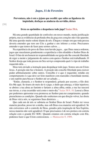 Jugos, 11 de Fevereiro

           Porventura, não é este o jejum que escolhi: que soltes as ligaduras da
                   impiedade, desfaças as ataduras da servidão, deixes
[50]

                   livres os oprimidos e despedaces todo jugo? Isaías 58:6.

           Há uma grande quantidade de conﬁssões em nosso mundo, muita justiﬁcação
       própria, mas as evidências da profunda obra da graça nos corações não é tão aparente.
       Há uma questão muito solene diante de nós. Chegou o tempo em que toda pessoa
       deveria entender que tem um Céu a ganhar e um inferno a evitar. Precisamos
       entender o que temos de fazer para sermos salvos. ...
           Na experiência do povo de Deus tem havido jugos... que Deus nunca ordenou,
       jugos que macularam grandemente a experiência e têm ofendido o Senhor Deus de
       Israel. O fato de um homem ter responsabilidades na igreja não lhe concede liberdade
       de reger a mente e julgamento de outros com quem o Senhor está trabalhando. O
       Senhor deseja que toda pessoa em Seu serviço compreenda qual é o tipo de trabalho
       requerido dela. ...
           Deus tem enviado a instrução para despedaçar todo jugo. Somos um em Cristo
       Jesus. A posição não faz o homem. A posição não concebe liberdade para exercer
       poder arbitrariamente sobre outros. Conselho é o que é requerido; retidão em
       comportamento é o que deve ser feito manifesto com mansidão e humildade mental,
       e um espírito para buscar o Senhor até ser achado. ...
           “Então, clamarás, e o Senhor te responderá; gritarás por socorro, e Ele dirá:
       Eis-Me aqui. Se tirares do meio de ti o jugo, o dedo que ameaça, o falar injurioso;
       se abrires a tua alma ao faminto e fartares a alma aﬂita, então, a tua luz nascerá
       nas trevas, e a tua escuridão será como o meio-dia.” Isaías 58:9, 10. Louvai a Deus
       por podermos apresentar essa promessa ao Senhor para ter cumprimento, quando
       preenchemos as condições. Quando não soubermos em que direção volver, luz direta
       de Deus virá a nós, se seguirmos Suas diretrizes. ...
           Que cada um de nós se submeta ao Senhor Deus de Israel. Podeis ter vossa
       maneira peculiar, posso ter a minha, mas sob Deus essa maneira será agradável. Se
       não estivermos sob o controle de Deus, guiados pela inspiração de Seu Espírito,
       nossa maneira não será agradável. O que precisamos é de nos pormos em correta
       relação com o grande EU SOU. Quando estamos em correta relação com Ele,
       podemos fazer o que Cristo comissionou. — Manuscrito 9, 1909.




                                                46
 