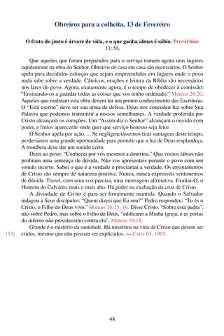 Obreiros para a colheita, 13 de Fevereiro

         O fruto do justo é árvore de vida, e o que ganha almas é sábio. Provérbios
                                            11:30.

           Que aqueles que foram preparados para o serviço tomem agora seus lugares
       rapidamente na obra do Senhor. Obreiros de casa em casa são necessários. O Senhor
       apela para decididos esforços que sejam empreendidos em lugares onde o povo
       nada sabe sobre a verdade. Cânticos, orações e leitura da Bíblia são necessários
       nos lares do povo. Agora, exatamente agora, é o tempo de obedecer à comissão:
       “Ensinando-os a guardar todas as coisas que vos tenho ordenado.” Mateus 28:20.
       Aqueles que realizam esta obra devem ter um pronto conhecimento das Escrituras.
       O “Está escrito” deve ser sua arma de defesa. Deus nos concedeu luz sobre Sua
       Palavra que podemos transmitir a nossos semelhantes. A verdade proferida por
       Cristo alcançará os corações. Um “Assim diz o Senhor” alcançará o ouvido com
       poder, e frutos aparecerão onde quer que serviço honesto seja feito.
           O Senhor apela por ação. ... Se negligenciássemos tirar vantagem deste tempo,
       perderíamos uma grande oportunidade para permitir que a luz de Deus resplandeça.
       A trombeta deve dar um sonido certo.
           Dizei ao povo: “Conhecei por vós mesmos a doutrina.” Que vossos lábios não
       proﬁram uma sentença de dúvida. Não vos apresenteis perante o povo com um
       sonido incerto. Sabei o que é a verdade e proclamai a verdade. Os ensinamentos
       de Cristo são sempre de natureza positiva. Nunca, nunca expresseis sentimentos
       de dúvida. Trazei, com uma voz precisa, uma mensagem aﬁrmativa. Exaltai-O, o
       Homem do Calvário, mais e mais alto. Há poder na exaltação da cruz de Cristo.
           A divindade de Cristo é para ser ﬁrmemente mantida. Quando o Salvador
       indagou a Seus discípulos: “Quem dizeis que Eu sou?” Pedro respondeu: “Tu és o
       Cristo, o Filho do Deus vivo.” Mateus 16:15, 16. Disse Cristo, “Sobre esta pedra”,
       não sobre Pedro, mas sobre o Filho de Deus, “ediﬁcarei a Minha igreja, e as portas
       do inferno não prevalecerão contra ela”. Mateus 16:18.
           Grande é o mistério da santidade. Há mistérios na vida de Cristo que devem ser
[53]   cridos, mesmo que não possam ser explicados. — Carta 65, 1905.




                                              48
 