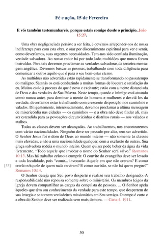 Fé e ação, 15 de Fevereiro

       E vós também testemunhareis, porque estais comigo desde o princípio. João
                                       15:27.

           Uma obra negligenciada persiste a ser feita, e devemos arrepender-nos de nossa
       indiferença para com esta obra, e orar por discernimento espiritual para ver e sentir,
       como deveríamos, suas urgentes necessidades. Tem-nos sido conﬁada iluminação,
       verdade salvadora. Ao nosso redor há por todo lado multidões que nunca foram
       instruídas. Para tais devemos proclamar as verdades salvadoras da terceira mensa-
       gem angélica. Devemos buscar as pessoas, trabalhando com toda diligência para
       comunicar a outros aquilo que é para o seu bem-estar eterno.
           As multidões não advertidas estão rapidamente se transformando no passatempo
       do maligno. Satanás os está conduzindo a muitas formas de loucura e satisfação do
       eu. Muitos estão à procura do que é novo e excitante; estão com a mente distanciada
       de Deus e das verdades de Sua Palavra. Neste tempo, quando o inimigo está atuando
       como nunca antes para dominar a mente de homens e mulheres e desviá-los da
       verdade, deveríamos estar trabalhando com crescente disposição nos caminhos e
       valados. Diligentemente, interessadamente, devemos proclamar a última mensagem
       de misericórdia nas cidades — os caminhos — e a obra não deve ﬁndar ali, mas
       ser estendida para as povoações circunvizinhas e distritos rurais — nos valados e
       atalhos.
           Todas as classes devem ser alcançadas. Ao trabalharmos, nos encontraremos
       com várias nacionalidades. Ninguém deve ser passado por alto, sem ser advertido.
       O Senhor Jesus foi o dom de Deus ao mundo inteiro — não somente às classes
       mais elevadas, e não a uma nacionalidade qualquer, com a exclusão de outras. Sua
       graça salvadora rodeia o mundo inteiro. Quem quiser pode beber da água da vida
       livremente. “Todo aquele que invocar o nome do Senhor será salvo.” Romanos
       10:13. Mas há trabalho zeloso a cumprir. O convite do evangelho deve ser levado
       a toda localidade, pois “como... invocarão Aquele em que não creram? E como
[55]   crerão nAquele de quem nada ouviram? E como ouvirão, se não há quem pregue?”
       Romanos 10:14.
           O Senhor deseja que Seu povo desperte e realize seu trabalho designado. A
       responsabilidade não repousa somente sobre o ministério. Os membros leigos da
       igreja devem compartilhar as cargas da conquista de pessoas. ... O Senhor apela
       àqueles que têm um conhecimento da verdade para este tempo, que despertem de
       sua letargia e se tornem verdadeiros missionários em Seu serviço. O tempo é curto e
       a obra do Senhor deve ser realizada sem mais demora. — Carta 4, 1911.




                                                50
 