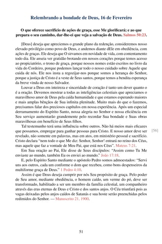 Relembrando a bondade de Deus, 16 de Fevereiro

   O que oferece sacrifício de ações de graça, esse Me gloriﬁcará; e ao que
prepara o seu caminho, dar-lhe-ei que veja a salvação de Deus. Salmos 50:23.

    [Deus] deseja que apreciemos o grande plano da redenção, consideremos nosso
elevado privilégio como povo de Deus, e andemos diante dEle em obediência, com
ações de graças. Ele deseja que O sirvamos em novidade de vida, com contentamento
todo dia. Ele anseia ver gratidão brotando em nossos corações porque temos acesso
ao propiciatório, o trono de graça, porque nossos nomes estão escritos no livro da
vida do Cordeiro, porque podemos lançar todo o nosso cuidado sobre Aquele que
cuida de nós. Ele nos insta a regozijar-nos porque somos a herança do Senhor,
porque a justiça de Cristo é a veste de Seus santos, porque temos a bendita esperança
da breve vinda de nosso Salvador.
    Louvar a Deus em inteireza e sinceridade de coração é tanto um dever quanto o
é a oração. Devemos mostrar a todas as inteligências celestiais que apreciamos o
maravilhoso amor de Deus pela caída humanidade e que estamos esperando maiores
e mais amplas bênçãos de Sua inﬁnita plenitude. Muito mais do que o fazemos,
precisamos falar dos preciosos capítulos em nossa experiência. Após um especial
derramamento do Espírito Santo, nossa alegria no Senhor e nossa eﬁciência em
Seu serviço aumentarão grandemente pelo recordar Sua bondade e Suas obras
maravilhosas em benefício de Seus ﬁlhos.
    Tal testemunho terá uma inﬂuência sobre outros. Não há meios mais eﬁcazes
que possamos, empregar para ganhar pessoas para Cristo. E nosso amor deve ser           [56]
revelado, não somente em palavras, mas em atos, em ministério pessoal e sacrifício.
Cristo declara “nem todo o que Me diz: Senhor, Senhor! entrará no reino dos Céus,
mas aquele que faz a vontade de Meu Pai, que está nos Céus”. Mateus 7:21.
    Em Sua oração ao Pai, Ele disse de Seus discípulos: “Assim como Tu Me
enviaste ao mundo, também Eu os enviei ao mundo.” João 17:18.
    E, pelo Espírito Santo mediante o apóstolo Pedro somos admoestados: “Servi
uns aos outros, cada um conforme o dom que recebeu, como bons despenseiros da
multiforme graça de Deus.” 1 Pedro 4:10.
    Assim é que Deus deseja cumprir por nós Seu propósito de graça. Pelo poder
de Seu amor, mediante obediência, o homem caído, um verme do pó, deve ser
transformado, habilitado a ser um membro da família celestial, um companheiro
através das eras eternas de Deus e Cristo e dos santos anjos. O Céu triunfará pois as
vagas deixadas pelos anjos caídos de Satanás e sua hoste serão preenchidas pelos
redimidos do Senhor. — Manuscrito 21, 1900.




                                         51
 