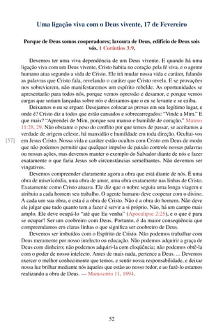 Uma ligação viva com o Deus vivente, 17 de Fevereiro

        Porque de Deus somos cooperadores; lavoura de Deus, edifício de Deus sois
                                 vós. 1 Coríntios 3:9.

           Devemos ter uma viva dependência de um Deus vivente. E quando há uma
       ligação viva com um Deus vivente, Cristo habita no coração pela fé viva, e o agente
       humano atua segundo a vida de Cristo. Ele irá mudar nossa vida e caráter, falando
       as palavras que Cristo fala, revelando o caráter que Cristo revela. E se provações
       nos sobrevierem, não manifestaremos um espírito rebelde. As oportunidades se
       apresentarão para todos nós, porque vemos opressão e desamor, e porque vemos
       cargas que seriam lançadas sobre nós e deixamos que o eu se levante e se exiba.
           Deixamos o eu se erguer. Desejamos colocar as provas em seu legítimo lugar, e
       onde é? Cristo diz a todos que estão cansados e sobrecarregados: “Vinde a Mim.” E
       que mais? “Aprendei de Mim, porque sou manso e humilde de coração.” Mateus
       11:28, 29. Não obstante o peso do conﬂito por que temos de passar, se aceitamos a
       verdade de origem celeste, há mansidão e humildade em toda direção. Ocultai-vos
[57]   em Jesus Cristo. Nossa vida e caráter estão ocultos com Cristo em Deus de modo
       que não podemos permitir que qualquer impulso de paixão controle nossas palavras
       ou nossas ações, mas devemos manter o exemplo do Salvador diante de nós e fazer
       exatamente o que faria Jesus sob circunstâncias semelhantes. Não devemos ser
       vingativos.
           Devemos compreender claramente agora a obra que está diante de nós. É uma
       obra de misericórdia, uma obra de amor, uma obra exatamente nas linhas de Cristo.
       Exatamente como Cristo atuava. Ele diz que o nobre seguiu uma longa viagem e
       atribuiu a cada homem seu trabalho. O agente humano deve cooperar com o divino.
       A cada um sua obra, e esta é a obra de Cristo. Não é a obra do homem. Não deve
       ele julgar que tudo quanto tem a fazer é servir a si próprio. Não, há um campo mais
       amplo. Ele deve ocupá-lo “até que Eu venha” (Apocalipse 2:25), e o que é para
       se ocupar? Ser um coobreiro com Deus. Portanto, é da maior conseqüência que
       compreendamos em claras linhas o que signiﬁca ser coobreiro de Deus.
           Devemos ser imbuídos com o Espírito de Cristo. Não podemos trabalhar com
       Deus meramente por nosso intelecto ou educação. Não podemos adquirir a graça de
       Deus com dinheiro; não podemos adquiri-la com eloqüência; não podemos obtê-la
       com o poder de nosso intelecto. Antes de mais nada, pertence a Deus. ... Devemos
       exercer o melhor conhecimento que temos, e sentir nossa responsabilidade, e deixar
       nossa luz brilhar mediante nós àqueles que estão ao nosso redor, e ao fazê-lo estamos
       realizando a obra de Deus. — Manuscrito 11, 1894.




                                                52
 