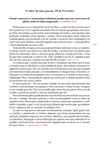 O valor de uma pessoa, 18 de Fevereiro

Porque a nossa leve e momentânea tribulação produz para nós eterno peso de
            glória, acima de toda comparação. 2 Coríntios 4:17.

    Professamos ser os repositórios da lei de Deus, e como um povo professamos
[ter] grande luz e viver segundo um padrão mais elevado do que qualquer outro povo
na Terra. Deveríamos assim revelar maior perfeição de caráter e uma devoção mais
profunda, exaltando coisas sagradas e eternas. Uma mensagem muito solene foi
conﬁada àqueles que receberam a luz da verdade, e nossa luz deve resplandecer em
claros raios para iluminar o caminho daqueles que estão em trevas, e assim gloriﬁcar
a Deus diariamente em nossa vida.                                                      [58]
    Todo membro da igreja tem uma responsabilidade individual como um membro
da igreja visível e um obreiro na vinha do Senhor, e deveria fazer seu melhor para
preservar a harmonia, união, e amor na igreja. Observai a oração de Cristo, “a ﬁm
de que todos sejam um; e como és Tu, ó Pai, em Mim e Eu em Ti, também sejam
eles em Nós; para que o mundo creia que Tu Me enviaste”. João 17:21.
    A evidência que o mundo não pode resistir e contradizer, que Deus enviou Jesus
ao mundo como seu Redentor, está na unidade da igreja. Sua unidade e harmonia é o
argumento convincente. Por isso, Satanás está constantemente em ação para impedir
essa harmonia e união para que, ao testemunharem as intrigas, lutas e dissensão, os
descrentes se tornem desencantados com o cristianismo e se ﬁrmem na descrença e
inﬁdelidade. Deus é desonrado por aqueles que professam a verdade enquanto estão
em desacordo uns com os outros.
    Se nossa proﬁssão... [de ter] maiores verdades do que outras denominações não
conduzir a mais profunda consagração e vidas mais puras e santas, de que vantagem
é esta verdade para nós? Ser-nos-ia melhor que nunca houvéssemos visto a luz da
verdade, a professar aceitá-la e não ser santiﬁcados por ela.
    Para determinar quão grande questão está envolvida na conversão de uma pessoa
do erro à verdade, devemos apreciar o valor da imortalidade, sentir as dores da
segunda morte. Precisamos compreender as honras e glória que aguardam os redi-
midos e entender o que é viver na presença dAquele que morreu para que pudesse
elevar, enobrecer, dar ao vencedor um diadema real.
    O valor de uma pessoa não pode ser plenamente estimado. Quão gratos irão
os remidos e gloriﬁcados se lembrar daqueles que foram instrumentos em sua
salvação. Ninguém esquecerá seus esforços altruístas, seu empenho perseverante,
sua paciência, disposição e zelosa dedicação por aqueles seres que poderiam ter-se
perdido, sem Jesus Cristo, caso houvessem negligenciado seu dever ou se cansado
de fazer o bem. — Manuscrito 1, 1880.




                                        53
 