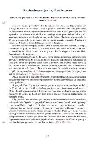 Recebendo a sua justiça, 19 de Fevereiro

       Porque pela graça sois salvos, mediante a fé; e isto não vem de vós; é dom de
                                     Deus. Efésios 2:8.
[59]
           Nós que caímos por intermédio da transgressão da lei de Deus, temos um
       Advogado junto ao Pai, Jesus Cristo, o justo. O caminho está livre para todos
       se prepararem para o segundo aparecimento de Jesus Cristo, para que em Seu
       aparecimento possamos ser vindicados, tendo posto de parte todo o mal, e tendo
       vencido mediante a puriﬁcação do sangue de Cristo. Mediante a intercessão de
       Cristo, a imagem de Deus é renovada na mente, coração e caráter. Mediante o
       sangue do Unigênito Filho de Deus, obtemos redenção. ...
           Estamos neste mundo para honrar a Deus e devemos nos desviar de toda maqui-
       nação que, de qualquer maneira, nos tente a desonrar nosso Redentor. Em Cristo
       temos diante de nós o Padrão de toda justiça. Ele Se dispôs a ser nosso Guia,
       Preservador e Governante. ...
           Somos transgressores da lei de Deus. Nossa única esperança de salvação estava
       em Cristo tomar sobre Si a culpa de nossos pecados, suportando a penalidade da
       transgressão em Seu próprio corpo sobre o madeiro. Ele realizou plena oferta de
       sacrifício e por essa oferenda de Si mesmo tornou-nos possível viver em obediência
       aos mandamentos de Deus. ... Devemos tornar-nos Seus súditos leais, tendo uma
       religião pura e imaculada, dependendo do grande e único princípio, “pela graça sois
       salvos, mediante a fé”. Efésios 2:8. ...
           Apelo a cada um a que ande e trabalhe no temor de Deus. Satanás está sempre
       buscando levar pobres pessoas que perderam seu rumo à determinação de que agirão
       como queiram. ...
           A graça de Deus é grande, e aqueles que se achegam mais e mais para o lado
       de Cristo não serão vencidos. Ganharemos todas as coisas aproximando-nos de
       Deus e humilhando-nos diante dEle. Ao fazermos isto, lembremo-nos que somos
       herdeiros de Deus e co-herdeiros com Cristo, que devemos ser participantes da
       natureza divina.
           Digo a todos: não permitais que um pensamento ou sentimento não santiﬁcado
       seja acariciado. O poder da graça de Cristo é maravilhoso. Quando o inimigo surge
       como um dilúvio, o Espírito do Senhor ergue para o crente conﬁante um estandarte
       contra o inimigo. Orai, irmãos e irmãs, orai por vós mesmos. O amor e a graça de
       Cristo ultrapassam em muito nossas concepções ﬁnitas. Pleiteai, como por vossas
       vidas, por serdes puriﬁcados de tudo quanto contamine. Revesti-vos de Cristo no
       comportamento e revelai por todos um interesse altruísta e bondade. Devemos
       captar o tema do amor redentor e seguir adiante para conhecer o Senhor, para que
[60]   em simplicidade possamos revelar Seu caráter. — Carta 72, 1906.




                                               54
 