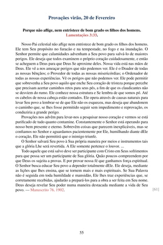Provações virão, 20 de Fevereiro

    Porque não aﬂige, nem entristece de bom grado os ﬁlhos dos homens.
                            Lamentações 3:33.

    Nosso Pai celestial não aﬂige nem entristece de bom grado os ﬁlhos dos homens.
Ele tem Seu propósito no furacão e na tempestade, no fogo e na inundação. O
Senhor permite que calamidades advenham a Seu povo para salvá-lo de maiores
perigos. Ele deseja que todos examinem o próprio coração cuidadosamente, e então
se acheguem a Deus para que Deus Se aproxime deles. Nossa vida está nas mãos de
Deus. Ele vê a nos ameaçar perigos que não podemos ver. Ele é o Doador de todas
as nossas bênçãos; o Provedor de todas as nossas misericórdias; o Ordenador de
todas as nossas experiências. Vê os perigos que não podemos ver. Ele pode permitir
que sobrevenha a Seu povo aquilo que enche Seu coração de tristeza porque percebe
que precisam acertar caminhos retos para seus pés, a ﬁm de que os claudicantes não
se desviem do rumo. Ele conhece nossa estrutura e Se lembra de que somos pó. Até
os cabelos de nossa cabeça estão contados. Ele opera através de causas naturais para
levar Seu povo a lembrar-se de que Ele não os esqueceu, mas deseja que abandonem
o caminho que, se lhes fosse permitido seguir sem impedimento e reprovação, os
conduziria a grande perigo.
    Provações nos advêm para levar-nos a pesquisar nosso coração e vermos se está
puriﬁcado de tudo quanto contamine. Constantemente o Senhor está operando para
nosso bem presente e eterno. Sobrevêm coisas que parecem inexplicáveis, mas se
conﬁamos no Senhor e aguardamos pacientemente por Ele, humilhando diante dEle
o coração, Ele não permitirá que o inimigo triunfe.
    O Senhor salvará Seu povo à Sua própria maneira por meios e instrumentos tais
que a glória Lhe será revertida. A Ele somente pertence o louvor. ...
    Todo aquele que está salvo deve ser participante com Cristo em Seus sofrimentos
para que possa ser um participante de Sua glória. Quão poucos compreendem por
que Deus os sujeita a provas. E por provar nossa fé que ganhamos força espiritual.
O Senhor busca educar Seu povo a depender totalmente dEle. Ele deseja, mediante
as lições que lhes ensina, que se tornem mais e mais espirituais. Se Sua Palavra
não é seguida em toda humildade e mansidão, Ele lhes traz experiências que, se
corretamente recebidas, ajudarão a prepará-los para a obra a ser feita em Seu nome.
Deus deseja revelar Seu poder numa maneira destacada mediante a vida de Seu
povo. — Manuscrito 76, 1902.                                                           [61]




                                        55
 