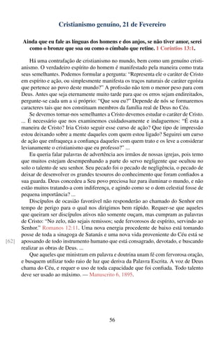 Cristianismo genuíno, 21 de Fevereiro

       Ainda que eu fale as línguas dos homens e dos anjos, se não tiver amor, serei
         como o bronze que soa ou como o címbalo que retine. 1 Coríntios 13:1.

            Há uma contrafação de cristianismo no mundo, bem como um genuíno cristi-
       anismo. O verdadeiro espírito do homem é manifestado pela maneira como trata
       seus semelhantes. Podemos formular a pergunta: “Representa ele o caráter de Cristo
       em espírito e ação, ou simplesmente manifesta os traços naturais de caráter egoísta
       que pertence ao povo deste mundo?” A proﬁssão não tem o menor peso para com
       Deus. Antes que seja eternamente muito tarde para que os erros sejam endireitados,
       pergunte-se cada um a si próprio: “Que sou eu?” Depende de nós se formaremos
       caracteres tais que nos constituam membros da família real de Deus no Céu.
            Se devemos tornar-nos semelhantes a Cristo devemos estudar o caráter de Cristo.
       ... É necessário que nos examinemos cuidadosamente e indaguemos: “É esta a
       maneira de Cristo? Iria Cristo seguir esse curso de ação? Que tipo de impressão
       estou deixando sobre a mente daqueles com quem estou ligado? Seguirei um curso
       de ação que enfraqueça a conﬁança daqueles com quem trato e os leve a considerar
       levianamente o cristianismo que eu professo?” ...
            Eu queria falar palavras de advertência aos irmãos de nossas igrejas, pois temo
       que muitos estejam desempenhando a parte do servo negligente que ocultou no
       solo o talento de seu senhor. Seu pecado foi o pecado de negligência, o pecado de
       deixar de desenvolver os grandes tesouros do conhecimento que foram conﬁados a
       sua guarda. Deus concedeu a Seu povo preciosa luz para iluminar o mundo, e não
       estão muitos tratando-a com indiferença, e agindo como se o dom celestial fosse de
       pequena importância? ...
            Discípulos de ocasião favorável não responderão ao chamado do Senhor em
       tempo de perigo para o qual nos dirigimos bem rápido. Requer-se que aqueles
       que queiram ser discípulos ativos não somente ouçam, mas cumpram as palavras
       de Cristo: “No zelo, não sejais remissos; sede fervorosos de espírito, servindo ao
       Senhor.” Romanos 12:11. Uma nova energia procedente de baixo está tomando
       posse de toda a sinagoga de Satanás e uma nova vida proveniente do Céu está se
[62]   apossando de todo instrumento humano que está consagrado, devotado, e buscando
       realizar as obras de Deus. ...
            Que aqueles que ministram em palavra e doutrina unam fé com fervorosa oração,
       e busquem utilizar todo raio de luz que deriva da Palavra Escrita. A voz de Deus
       chama do Céu, e requer o uso de toda capacidade que foi conﬁada. Todo talento
       deve ser usado ao máximo. — Manuscrito 6, 1895.




                                               56
 