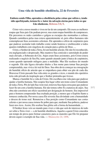 Uma vida de humilde obediência, 22 de Fevereiro

Embora sendo Filho, aprendeu a obediência pelas coisas que sofreu e, tendo
 sido aperfeiçoado, tornou-Se o Autor da salvação eterna para todos os que
                       Lhe obedecem. Hebreus 5:8, 9.

    Cristo veio a nosso mundo e viveu no lar de um camponês. Ele usava as melhores
roupas que Seus pais Lhe podiam prover, mas eram roupas humildes de camponeses.
Ele percorreu os rudes caminhos e galgou as escarpas das montanhas e colinas.
Quando caminhava pelas ruas estava aparentemente só, pois olhos humanos não
contemplavam Seus assistentes celestiais. Ele aprendeu o ofício de carpinteiro para
que pudesse assinalar todo trabalho como sendo honroso e enobrecedor a todos
quantos trabalhem com singeleza de coração para a glória de Deus. ...
    Cristo, o Senhor de toda a Terra, foi um humilde artesão. Ele não foi reconhecido,
era negligenciado e desprezado. Mas manteve Sua comissão e autoridade do poder
mais elevado, o Soberano do Céu. Anjos eram Seus assistentes, pois Cristo estava
realizando o negócio de Seu Pai, tanto quando atuando junto à banca de carpinteiro,
como quando operando milagres para a multidão. Mas Ele ocultava do mundo
o segredo. Ele não ligava elevados títulos a Seu nome para tornar Sua posição
compreendida, mas vivia a lei real de Deus. Sua obra devia começar na consagração
do humilde ofício de artesão que se empenhava para obter seu pão de cada dia.
Houvesse Cristo passado Sua vida entre os grandes e ricos, o mundo dos operários
teria sido privado da inspiração que o Senhor pretendia que tivesse.
    Mansa e humilde foi a vida de Cristo. Ele escolheu esta vida para que pudesse
ajudar a família humana. Não ocupou Seu lugar sobre um trono como Comandante
de toda a Terra. Pôs de lado Sua veste real, removeu Sua régia coroa para que pudesse
fazer-Se um com a família humana. Ele não tomou sobre Si a natureza de anjos. Sua        [63]
obra não constituiu um ofício sacerdotal por designação de homens. Era impossível
para o homem compreender Sua exaltada posição, a menos que o Espírito Santo a
tornasse conhecida. Por nossa causa Ele revestiu Sua divindade com a humanidade
e desceu do trono real. Renunciou a Sua posição como Comandante nas cortes
celestes e por nossa causa tornou-Se pobre para que, mediante Sua pobreza, pudesse
fazer-nos ricos. Assim, Ele ocultou Sua glória sob a forma da humanidade. ...
    O Senhor Jesus veio ao mundo para viver a vida que será do interesse de todo
ser sobre a Terra viver — a de humilde obediência. Aqueles a quem Cristo concedeu
um tempo de prova para formar caracteres para as mansões que Ele foi preparar
devem seguir o exemplo de Sua vida. — Manuscrito 24, 1898.




                                         57
 