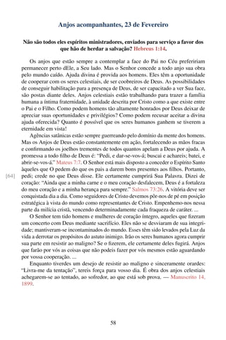 Anjos acompanhantes, 23 de Fevereiro

       Não são todos eles espíritos ministradores, enviados para serviço a favor dos
                      que hão de herdar a salvação? Hebreus 1:14.

           Os anjos que estão sempre a contemplar a face do Pai no Céu prefeririam
       permanecer perto dEle, a Seu lado. Mas o Senhor concede a todo anjo sua obra
       pelo mundo caído. Ajuda divina é provida aos homens. Eles têm a oportunidade
       de cooperar com os seres celestiais, de ser coobreiros de Deus. As possibilidades
       de conseguir habilitação para a presença de Deus, de ser capacitado a ver Sua face,
       são postas diante deles. Anjos celestiais estão trabalhando para trazer a família
       humana a íntima fraternidade, à unidade descrita por Cristo como a que existe entre
       o Pai e o Filho. Como podem homens tão altamente honrados por Deus deixar de
       apreciar suas oportunidades e privilégios? Como podem recusar aceitar a divina
       ajuda oferecida? Quanto é possível que os seres humanos ganhem se tiverem a
       eternidade em vista!
           Agências satânicas estão sempre guerreando pelo domínio da mente dos homens.
       Mas os Anjos de Deus estão constantemente em ação, fortalecendo as mãos fracas
       e conﬁrmando os joelhos trementes de todos quantos apelam a Deus por ajuda. A
       promessa a todo ﬁlho de Deus é: “Pedi, e dar-se-vos-á; buscai e achareis; batei, e
       abrir-se-vos-á.” Mateus 7:7. O Senhor está mais disposto a conceder o Espírito Santo
       àqueles que O pedem do que os pais a darem bons presentes aos ﬁlhos. Portanto,
[64]   pedi; crede no que Deus disse. Ele certamente cumprirá Sua Palavra. Dizei de
       coração: “Ainda que a minha carne e o meu coração desfalecem, Deus é a fortaleza
       do meu coração e a minha herança para sempre.” Salmos 73:26. A vitória deve ser
       conquistada dia a dia. Como seguidores de Cristo devemos pôr-nos de pé em posição
       estratégica à vista do mundo como representantes de Cristo. Empenhemo-nos nessa
       parte da milícia cristã, vencendo determinadamente cada fraqueza de caráter. ...
           O Senhor tem tido homens e mulheres de coração íntegro, aqueles que ﬁzeram
       um concerto com Deus mediante sacrifício. Eles não se desviaram de sua integri-
       dade; mantiveram-se incontaminados do mundo. Esses têm sido levados pela Luz da
       vida a derrotar os propósitos do astuto inimigo. Irão os seres humanos agora cumprir
       sua parte em resistir ao maligno? Se o ﬁzerem, ele certamente deles fugirá. Anjos
       que farão por vós as coisas que não podeis fazer por vós mesmos estão aguardando
       por vossa cooperação. ...
           Enquanto tiverdes um desejo de resistir ao maligno e sinceramente orardes:
       “Livra-me da tentação”, tereis força para vosso dia. É obra dos anjos celestiais
       achegarem-se ao tentado, ao sofredor, ao que está sob prova. — Manuscrito 14,
       1899.




                                               58
 