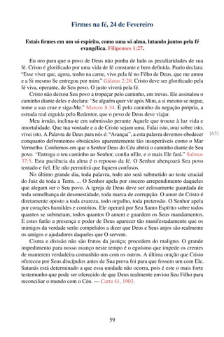 Firmes na fé, 24 de Fevereiro

  Estais ﬁrmes em um só espírito, como uma só alma, lutando juntos pela fé
                        evangélica. Filipenses 1:27.

    Eu oro para que o povo de Deus não ponha de lado as peculiaridades de sua
fé. Cristo é gloriﬁcado por uma vida de fé constante e bem deﬁnida. Paulo declara:
“Esse viver que, agora, tenho na carne, vivo pela fé no Filho de Deus, que me amou
e a Si mesmo Se entregou por mim.” Gálatas 2:20. Cristo deve ser gloriﬁcado pela
fé viva, operante, de Seu povo. O justo viverá pela fé.
    Cristo não deixou Seu povo a tropeçar pelo caminho, em trevas. Ele assinalou o
caminho diante deles e declara: “Se alguém quer vir após Mim, a si mesmo se negue,
tome a sua cruz e siga-Me.” Marcos 8:34. É pelo caminho da negação própria, a
estrada real erguida pelo Redentor, que o povo de Deus deve viajar.
    Meu irmão, inclina-te em submissão perante Aquele que trouxe à luz vida e
imortalidade. Que tua vontade e a de Cristo sejam uma. Falai isto, orai sobre isto,
vivei isto. A Palavra de Deus para nós é: “Avançai”, a esta palavra devemos obedecer   [65]
conquanto defrontemos obstáculos aparentemente tão insuperáveis como o Mar
Vermelho. Conﬁemos em que o Senhor Deus do Céu abrirá o caminho diante de Seu
povo. “Entrega o teu caminho ao Senhor, conﬁa nEle, e o mais Ele fará.” Salmos
37:5. Esta paciência da alma é o repouso da fé. O Senhor abençoará Seu povo
tentado e ﬁel. Ele não permitirá que ﬁquem confusos.
    No último grande dia, toda palavra, todo ato será submetido ao teste crucial
do Juiz de toda a Terra. ... O Senhor apela por sincero arrependimento daqueles
que alegam ser o Seu povo. A igreja de Deus deve ser zelosamente guardada de
toda semelhança de desonestidade, toda marca de corrupção. O amor de Cristo é
diretamente oposto a toda avareza, todo orgulho, toda pretensão. O Senhor apela
por corações humildes e contritos. Ele operará por Seu Santo Espírito sobre todos
quantos se submetam, todos quantos O amem e guardem os Seus mandamentos.
E estes farão a presença e poder de Deus aparecer tão manifestadamente que os
inimigos da verdade serão compelidos a dizer que Deus e Seus anjos são realmente
os amigos e ajudadores daqueles que O servem.
    Cisma e divisão não são frutos da justiça; procedem do maligno. O grande
impedimento para nosso avanço neste tempo é o egoísmo que impede os crentes
de manterem verdadeira comunhão uns com os outros. A última oração que Cristo
ofereceu por Seus discípulos antes de Sua prova foi para que fossem um com Ele.
Satanás está determinado a que essa unidade não ocorra, pois é este o mais forte
testemunho que pode ser oferecido de que Deus realmente enviou Seu Filho para
reconciliar o mundo com o Céu. — Carta 41, 1903.




                                        59
 