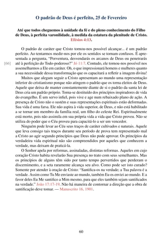 O padrão de Deus é perfeito, 25 de Fevereiro

        Até que todos cheguemos à unidade da fé e do pleno conhecimento do Filho
       de Deus, à perfeita varonilidade, à medida da estatura da plenitude de Cristo.
                                        Efésios 4:13.

           O padrão de caráter que Cristo tornou-nos possível alcançar... é um padrão
       perfeito. Ao tentarmos medir-nos por ele os sentidos se tornam confusos. É apre-
       sentada a pergunta, “Porventura, desvendarás os arcanos de Deus ou penetrarás
[66]   até à perfeição do Todo-poderoso?” Jó 11:7. Contudo, ele tornou-nos possível nos
       assemelharmos a Ele em caráter. Oh, o que impressionará homens e mulheres quanto
       a sua necessidade dessa transformação que os capacitará a reﬂetir a imagem divina!
           Muitos que alegam seguir a Cristo apresentam ao mundo uma representação
       inferior do cristianismo porque não atingem o padrão que os torna eleitos de Deus.
       Aquele que deixa de manter constantemente diante de si o padrão da santa lei de
       Deus cria um padrão próprio. Torna-se destituído dos princípios inspiradores de vida
       do evangelho. É um servo inﬁel, pois vive e age num rebaixado plano de ação. A
       presença de Cristo não o sustém e suas representações espirituais estão deformadas.
       Sua vida é uma farsa. Ele não aspira à vida superior, de Deus, e não está habilitado
       a se tornar um membro da família real, um ﬁlho do celeste Rei. Espiritualmente
       está morto, pois não assimila em sua própria vida a vida que Cristo proveu. Não se
       utiliza do poder que o Céu proveu para capacitá-lo a ser um vencedor.
           Ninguém pode levar ao Céu seus traços de caráter cultivados e naturais. Aquele
       que leva consigo tais traços durante seu período de prova tem representado mal
       a Cristo ao agir segundo princípios que Deus não pode aprovar. Os princípios da
       verdadeira vida espiritual não são compreendidos por aqueles que conhecem a
       verdade, mas deixam de praticá-la.
           O Senhor apela por reformas, assinaladas, distintas reformas. Aqueles em cujo
       coração Cristo habita revelarão Sua presença no trato com seus semelhantes. Mas
       os princípios de alguns têm sido por tanto tempo pervertidos que perderam o
       discernimento, e a seta raramente alcança seu alvo. Como pode ser isto curado?
       Somente por atender à oração de Cristo: “Santiﬁca-os na verdade; a Tua palavra é a
       verdade. Assim como Tu Me enviaste ao mundo, também Eu os enviei ao mundo. E a
       favor deles Eu Me santiﬁco a Mim mesmo, para que eles também sejam santiﬁcados
       na verdade.” João 17:17-19. Não há maneira de contornar a direção que a obra de
       santiﬁcação deve tomar. — Manuscrito 16, 1901.




                                               60
 