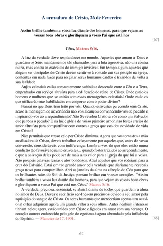 A armadura de Cristo, 26 de Fevereiro

   Assim brilhe também a vossa luz diante dos homens, para que vejam as
          vossas boas obras e gloriﬁquem a vosso Pai que está nos
                                                                                        [67]

                                Céus. Mateus 5:16.

    A luz da verdade deve resplandecer no mundo. Aqueles que amam a Deus e
guardam os Seus mandamentos são chamados para a luta agressiva, não um contra
outro, mas contra os exércitos do inimigo invisível. Em tempo algum aqueles que
alegam ser discípulos de Cristo devem sentir-se à vontade em sua posição na igreja,
contentes em nada fazer para resgatar seres humanos caídos e trazê-los de volta a
sua lealdade.
    Anjos celestiais estão constantemente subindo e descendo entre o Céu e a Terra,
empenhados em serviço altruísta para a ediﬁcação do reino de Cristo. Onde estão os
homens e mulheres que se unirão com esses mensageiros celestiais? Onde estão os
que utilizarão suas habilidades em cooperar com o poder divino?
    Pensai no que Deus tem feito por vós. Quando estivestes perecendo sem Cristo,
acaso a mensagem de advertência não vos alcançou convencendo-vos de pecado e
inspirando-vos ao arrependimento? Não Se revelou Cristo a vós como um Salvador
que perdoa o pecado? E na luz e glória de vosso primeiro amor, não fostes cheios de
amor altruísta para compartilhar com outros a graça que vos deu novidade de vida
em Cristo?
    Não permitais que vosso zelo por Cristo diminua. Agora que vos tornastes a mão
auxiliadora de Cristo, deveis trabalhar zelosamente por aqueles que, antes de vossa
conversão, consideráveis com indiferença. Lembrai-vos de que eles estão numa
condição tão favorável quanto estivestes... quando fostes trazidos ao arrependimento,
e que a salvação deles pode ser de mais alto valor para a igreja do que foi a vossa.
Não poupeis palavras ternas e atos bondosos. Atraí aqueles que vos rodeiam para a
cruz do Calvário. Estai em tão grande amor pela verdade que diariamente recebais
graça nova para compartilhar. Abri as janelas da alma na direção do Céu para que
os brilhantes raios do Sol da Justiça possam brilhar em vossos corações. “Assim
brilhe também a vossa luz diante dos homens, para que vejam as vossas boas obras
e gloriﬁquem a vosso Pai que está nos Céus.” Mateus 5:16.
    A verdade, preciosa, essencial, se abrirá diante de todos que guardem a alma
no amor de Deus. Dever e sacrifício ser-lhes-ão preciosos devido a seu amor pela
aquisição do sangue de Cristo. Os seres humanos que mereceriam apenas um ocasi-
onal olhar adquirem agora um grande valor a seus olhos. Antes nenhum interesse
tinham neles; agora, estão unidos com Cristo e ligados em amor com sua herança. O
coração outrora endurecido pelo gelo do egoísmo é agora abrandado pela inﬂuência
do Espírito. — Manuscrito 17, 1901.                                                     [68]


                                         61
 