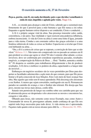 O exercício aumenta a fé, 27 de Fevereiro

       Peça-a, porém, com fé, em nada duvidando; pois o que duvida é semelhante à
                  onda do mar, impelida e agitada pelo vento. Tiago 1:6.

           A fé... se estende para alcançar a mão de Cristo, sabendo que a sustentará mais
       ﬁrmemente do que é possível para a mão humana e que Ele nunca a irá soltar.
       Enquanto o agente humano estiver disposto a ser conduzido, Cristo o conduzirá. ...
           A fé é o próprio sangue vital da alma. Sua presença transmite calor, saúde,
       consistência, e são juízo. Sua vitalidade e vigor exercem uma poderosa inﬂuência,
       embora inconsciente. A vida de Cristo na alma é como uma fonte d’água, jorrando
       para a vida eterna. Conduz a um constante cultivo das graças celestiais e a uma
       bondosa submissão de todas as coisas ao Senhor. Capacita-nos a revelar que Cristo
       está habitando na alma. ...
           “Ora, a fé é a certeza de coisas que se esperam, a convicção de fatos que se não
       vêem.” Hebreus 11:1. Não temos nós comprovado isto no passado ao sairmos em fé
       para produzir as coisas que agora se vêem? Fé não é somente olhar adiante, a coisas
       invisíveis; deve ser conﬁrmada por considerar experiências passadas, resultados
       tangíveis, a comprovação da Palavra de Deus. ... Orai: “Senhor, aumenta a minha
       fé.” Fé desperta os sentidos para trabalharem diligentemente a ﬁm de produzir
       resultados. A fé eleva e enobrece os poderes da alma, capacitando-a a lançar mão
       do invisível. ...
           Embaraços em negócios seculares são às vezes permitidos por Deus para des-
       pertar as faculdades adormecidas a ação mais do que comum, para que Ele possa
       honrar a fé pela concessão de ricas bênçãos. Este é um meio de fazer avançar Sua
       obra. Mas aqueles que estão sem fé nunca aprenderão. Pela descrença eles desonram
       a seu Senhor. A menos que sejam convertidos, naufragarão em sua fé. Permanecem
       parados no caminho do avanço, e isto o Senhor não tolerará. Ele deseja que Seu
       povo, mesmo nas trevas mais densas, conﬁe nEle.
           Satanás tem permissão de lançar sua sombra sobre seu caminho para que sua
       fé adormecida possa ser despertada e eles atravessem as nuvens e encontrem luz,
       coragem e vida além. ...
           Olhando para Jesus, não somente como nosso Exemplo, mas como Autor e
       Consumador de nossa fé, prossigamos adiante, tendo conﬁança de que Ele nos
       suprirá toda força necessária para todo dever. A vida eterna nos é apresentada.
[69]   Façamos tudo quanto está ao nosso alcance para obtê-la. — Manuscrito 18, 1901.




                                               62
 